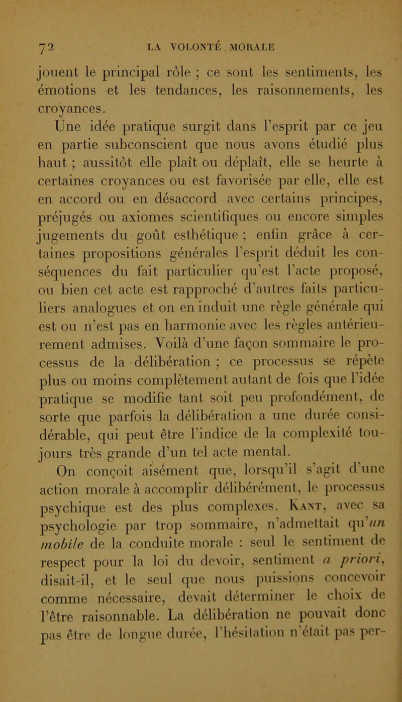 jouent le principal rôle ; ce sont les sentiments, les émotions et les tendances, les raisonnements, les croyances. Une idée pratique surgit dans l’esprit par ce jeu en partie subconscient que nous avons étudié plus haut ; aussitôt elle plaît ou déplaît, elle se heurte à certaines croyances ou est favorisée par elle, elle est en accord ou en désaccord avec certains principes, préjugés ou axiomes scientifiques ou encore simples jugements du goût esthétique ; enfin grâce à cer- taines propositions générales l’esprit déduit les con- séquences du fait particulier qu’est l’acte proposé, ou bien cet acte est rapproché d’autres faits particu- liers analogues et on en induit une règle générale qui est ou n’est pas en harmonie avec les règles antérieu- rement admises. Voilà d’une façon sommaire le pro- cessus de la délibération ; ce processus se répète plus ou moins complètement autant de lois que l’idée pratique se modifie tant soit peu profondément, de sorte que parfois la délibération a une durée consi- dérable, qui peut être l’indice de la complexité tou- jours très grande d’un tel acte mental. On conçoit aisément que, lorsqu’il s’agit d une action morale à accomplir délibérément, le processus psychique est des plus complexes. Kant, avec sa psychologie par trop sommaire, n’admettait qu un mobile de la conduite morale : seul le sentiment de respect pour la loi du devoir, sentiment a priori, disait-il, et le seul que nous puissions concevoir comme nécessaire, devait déterminer le choix de l’être raisonnable. La délibération ne pouvait donc pas être de longue durée, I hésitation n était pas per-