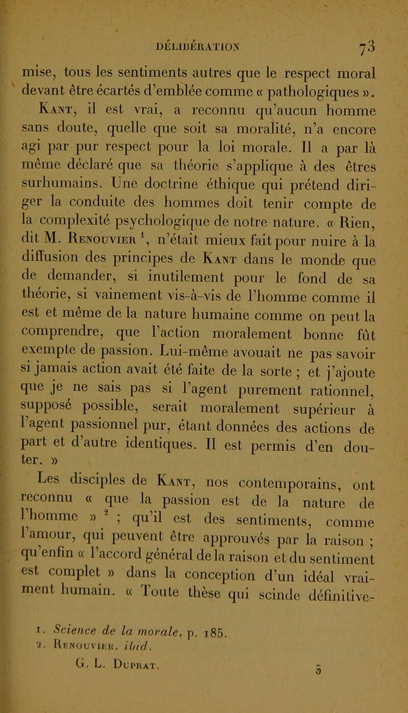 mise, tous les sentiments autres que le respect moral devant être écartés d’emblée comme « pathologiques ». Kant, il est vrai, a reconnu qu’aucun homme sans doute, quelle que soit sa moralité, n’a encore agi par pur respect pour la loi morale. Il a par là même déclaré que sa théorie s’applique à des êtres surhumains. Une doctrine éthique qui prétend diri- ger la conduite des hommes doit tenir compte de la complexité psychologique de notre nature. « Rien, dit M. Reno u vie h ‘, n’était mieux fait pour nuire à la diffusion des principes de Kant dans le monde que de demander, si inutilement pour le fond de sa théorie, si vainement vis-à-vis de l’homme comme il est et même de la nature humaine comme on peut la comprendre, que l’action moralement bonne fut exempte de passion. Lui-même avouait ne pas savoir si jamais action avait ete faite de la sorte ; et j’ajoute que je ne sais pas si l’agent purement rationnel, supposé possible, serait moralement supérieur à 1 agent passionnel pur, étant données des actions de part et d autre identiques. Il est permis d’en dou- ter. » Les disciples de Kant, nos contemporains, ont reconnu « que la passion est de la nature de 1 homme » - ; qu’il est des sentiments, comme l’amour, qui peuvent être approuvés par la raison ; qu enfin « l’accord général delà raison et du sentiment est complet » dans la conception d’un idéal vrai- ment humain. « Toute thèse qui scinde définitive- 1. Science de la morale, p. i85. ■i. Renouvieb, ibicl. G. L. Dui>rat. z.