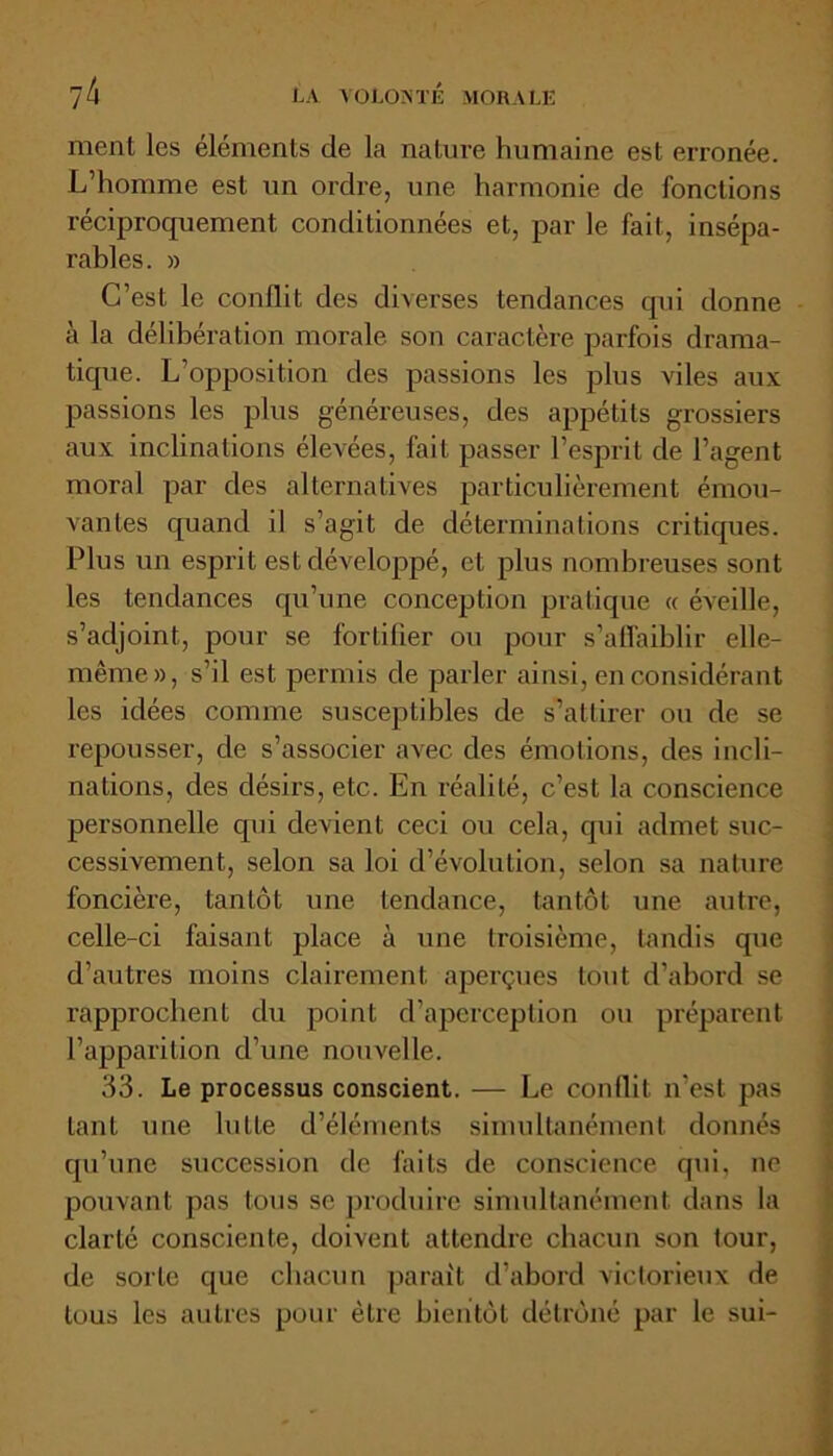 ment les éléments de la nature humaine est erronée. L’homme est un ordre, une harmonie de fonctions réciproquement conditionnées et, par le fait, insépa- rables. » C’est le conflit des diverses tendances qui donne à la délibération morale son caractère parfois drama- tique. L’opposition des passions les plus viles aux passions les plus généreuses, des appétits grossiers aux inclinations élevées, fait passer l’esprit de l’agent moral par des alternatives particulièrement émou- vantes quand il s’agit de déterminations critiques. Plus un esprit est développé, et plus nombreuses sont les tendances qu’une conception pratique « éveille, s’adjoint, pour se fortifier ou pour s’affaiblir elle- même», s’il est permis de parler ainsi, en considérant les idées comme susceptibles de s’attirer ou de se repousser, de s’associer avec des émotions, des incli- nations, des désirs, etc. En réalité, c’est la conscience personnelle qui devient ceci ou cela, qui admet suc- cessivement, selon sa loi d’évolution, selon sa nature foncière, tan Lot une tendance, tantôt une autre, celle-ci faisant place à une troisième, tandis que d’autres moins clairement aperçues tout d’abord se rapprochent du point d’aperception ou préparent l’apparition d’une nouvelle. 33. Le processus conscient. — Le conflit n’est pas tant une lutte d’éléments simultanément donnés qu’une succession de faits de conscience qui, ne pouvant pas tous se produire simultanément dans la clarté consciente, doivent attendre chacun son tour, de sorte que chacun parait d’abord victorieux de tous les autres pour être bientôt détrôné par le sui-