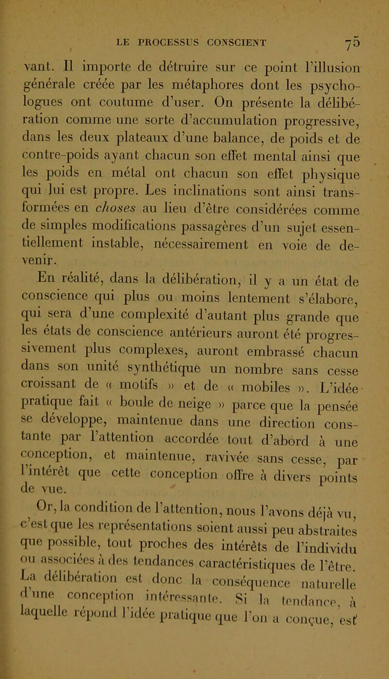 LE PROCESSUS CONSCIENT 7° vant. Il importe de détruire sur ce point l’illusion générale créée par les métaphores dont les psycho- logues ont coutume d’user. On présente la délibé- ration comme une sorte d’accumulation progressive, dans les deux plateaux d’une balance, de poids et de contre-poids ayant chacun son effet mental ainsi que les poids en métal ont chacun son effet physique qui lui est propre. Les inclinations sont ainsi trans- formées en choses au lieu d’être considérées comme de simples modifications passagères d’un sujet essen- tiellement instable, nécessairement en voie de de- venir. En réalité, dans la deliberation, il y a un état de conscience qui plus ou moins lentement s’élabore, qui sera d une complexité d’autant plus grande que les états de conscience anterieurs auront été progres- sivement plus complexes, auront embrassé chacun dans son unité synthétique un nombre sans cesse croissant de « motifs » et de « mobiles ». L’idée pratique fait « boule de neige » parce que la pensée se développe, maintenue dans une direction cons- tante par l’attention accordée tout d’abord à une conception, et maintenue, ravivée sans cesse, par 1 intéiêt que cette conception offre à divers points de vue. ? 0r>,a condition de l’attention, nous l’avons déjà vu, c’est que les représentations soient aussi peu abstraites que possible, tout proches des intérêts de l’individu ou associées à des tendances caractéristiques de l’être. La deliberation est donc la conséquence naturelle dune conception intéressante. Si la tendance à laquelle répond l’idée pratique que l’on a conçue, est