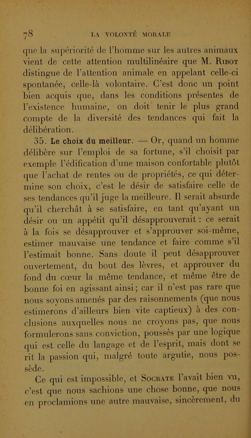 que la supériorité de l’homme sur les autres animaux vient de cette attention multilinéaire que M. Ribot distingue de l’attention animale en appelant celle-ci spontanée, celle-là volontaire. C’est donc un point bien acquis que, dans les conditions présentes de l’existence humaine, on doit tenir le plus grand compte de la diversité des tendances qui fait la délibération. 35. Le choix du meilleur. — Or, quand un homme délibère sur l’emploi de sa fortune, s’il choisit par exemple l’édification d’une maison confortable plutôt que l’achat de rentes ou de propriétés, ce qui déter- mine son choix, c’est le désir de satisfaire celle de ses tendances qu’il juge la meilleure. 11 serait absurde qu’il cherchât à se satisfaire, en tant qu’ayant un désir ou un appétit qu’il désapprouverait : ce serait à la fois se désapprouver et s’approuver soi-même, estimer mauvaise une tendance et faire comme s il l’estimait bonne. Sans doute il peut désapprouver ouvertement, du bout des lèvres, et approuver du fond du cœur la même tendance, et même être de bonne foi en agissant ainsi ; car il n’est pas rare que nous soyons amenés par des raisonnements (que nous estimerons d’ailleurs bien vite captieux) a des con- clusions auxquelles nous ne croyons pas, que nous formulerons sans conviction, poussés par une logique qui est celle du langage et de l’esprit, mais dont se rit la passion qui, malgré toute argutie, nous pos- sède. Ce qui est impossible, et Socrate l’avait bien vu, c’est que nous sachions une chose bonne, que nous en proclamions une autre mauvaise, sincèrement, du