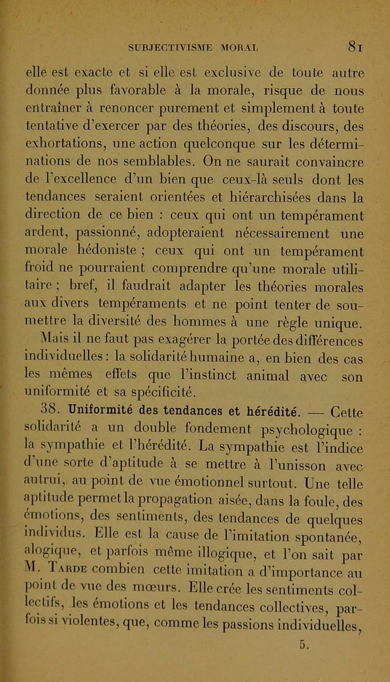 elle est exacte et si elle est exclusive de toute autre donnée plus favorable à la morale, risque de nous entraîner à renoncer purement et simplement à toute tentative d’exercer par des théories, des discours, des exhortations, une action quelconque sur les détermi- nations de nos semblables. On ne saurait convaincre de l’excellence d’un bien que ceux-là seuls dont les tendances seraient orientées et hiérarchisées dans la direction de ce bien : ceux qui ont un tempérament ardent, passionné, adopteraient nécessairement une morale hédoniste ; ceux qui ont un tempérament froid ne pourraient comprendre qu’une morale utili- taire ; bref, il faudrait adapter les théories morales aux divers tempéraments et ne point tenter de sou- mettre la diversité des hommes à une règle unique. Mais il ne faut pas exagérer la portée des différences individuelles: la solidarité humaine a, en bien des cas les mêmes elfets que l’instinct animal avec son uniformité et sa spécificité. 38. Uniformité des tendances et hérédité. — Cette solidarité a un double fondement psychologique : la sympathie et l’hérédité. La sympathie est l’indice d’une sorte d’aptitude à se mettre à l’unisson avec autrui, au point de vue émotionnel surtout. Une telle a pli tude permet la propagation aisée, dans la foule, des émotions, des sentiments, des tendances de quelques individus. Elle est la cause de l’imitation spontanée, «logique, et parfois même illogique, et l’on sait par M. 1 arde combien cette imitation a d’importance au poml de vue des mœurs. Elle crée les sentiments col- lée lils, les émotions et les tendances collectives, par- fois si violentes, que, comme les passions individuelles, 5.