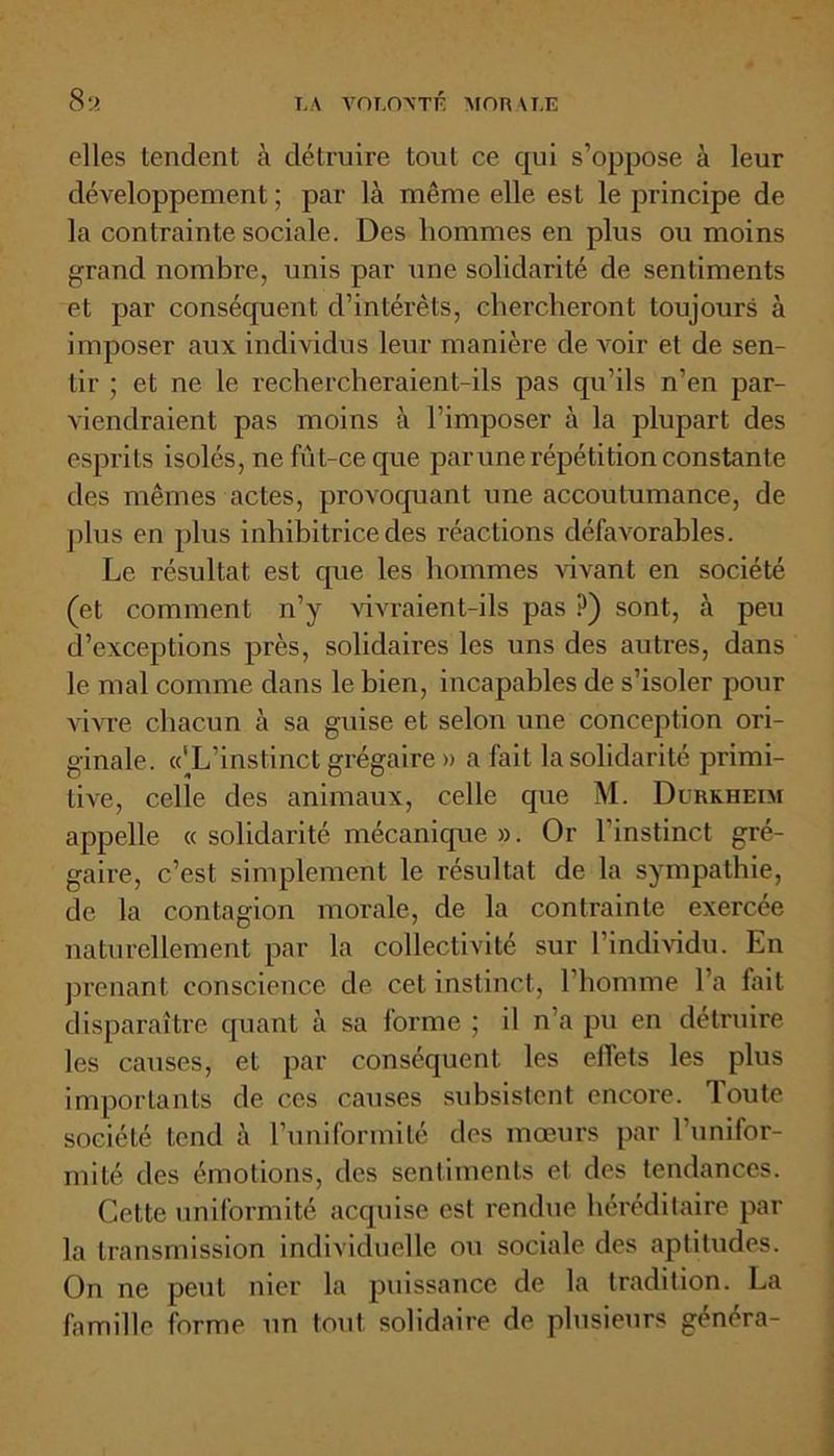 elles tendent à détruire tout ce qui s’oppose à leur développement ; par là même elle est le principe de la contrainte sociale. Des hommes en plus ou moins grand nombre, unis par une solidarité de sentiments et par conséquent d’intérêts, chercheront toujours à imposer aux individus leur manière de voir et de sen- tir ; et ne le rechercheraient-ils pas qu’ils n’en par- viendraient pas moins à l’imposer à la plupart des esprits isolés, ne fût-ce que par une répétition constante des mêmes actes, provoquant une accoutumance, de plus en plus inhibitrice des réactions défavorables. Le résultat est que les hommes vivant en société (et comment n’y vivraient-ils pas P) sont, à peu d’exceptions près, solidaires les uns des autres, dans le mal comme dans le bien, incapables de s’isoler pour vivre chacun à sa guise et selon une conception ori- ginale. «'L’instinct grégaire» a fait la solidarité primi- tive, celle des animaux, celle que M. Durkheim appelle « solidarité mécanique ». Or l’instinct gré- gaire, c’est simplement le résultat de la sympathie, de la contagion morale, de la contrainte exercée naturellement par la collectivité sur l’individu. En prenant conscience de cet instinct, l’homme l’a fait disparaître quant à sa forme ; il n’a pu en détruire les causes, et par conséquent les effets les plus importants de ces causes subsistent encore. Toute société tend à l’uniformité des mœurs par l’unifor- mité des émotions, des sentiments et des tendances. Cette uniformité acquise est rendue héréditaire par la transmission individuelle ou sociale des aptitudes. On ne peut nier la puissance de la tradition. La famille forme un tout solidaire de plusieurs généra-