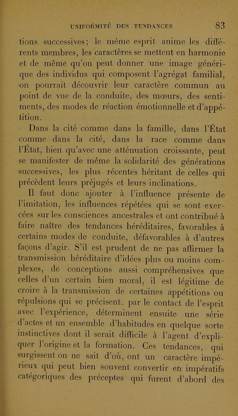 tions successives; le même espril anime les diffé- rents membres, les caractères se mettent en harmonie et de même qu’on peut donner une image généri- que des individus qui composent l’agrégat familial, on pourrait découvrir leur caractère commun au point de vue de la conduite, des mœurs, des senti- ments, des modes de réaction émotionnelle et d’appé- tition. Dans la cité comme dans la famille, dans l’État comme dans la cité, dans la race comme dans l'État, bien cpi’avec une atténuation croissante, peut se manifester de même la solidarité des générations successives, les plus récentes héritant de celles qui précèdent leurs préjugés et leurs inclinations. Il faut donc ajouter à l’influence présente de l’imitation, les influences répétées qui se sont exer- cées sur les consciences ancestrales et ont contribué à faire naître des tendances héréditaires, favorables à certains modes de conduite, défavorables à d’autres façons d agir. S’il est prudent de ne pas affirmer la transmission héréditaire d’idées plus ou moins com- plexes, de conceptions aussi compréhensives que celles d’un certain bien moral, il est légitime de croire à la transmission de certaines appétitions ou répulsions qui se précisent, par le contact de l’esprit avec l’expérience, déterminent ensuite une série d’actes et un ensemble d’habitudes en quelque sorte instinctives dont il serait difficile à l’agent d’expli- quer l’origine et la formation. Ces tendances, qui surgissent on ne sait d ou, ont un caractère impé- lieux qui peut bien souvent convertir eh impératifs catégoriques des préceptes qui furent d’abord des