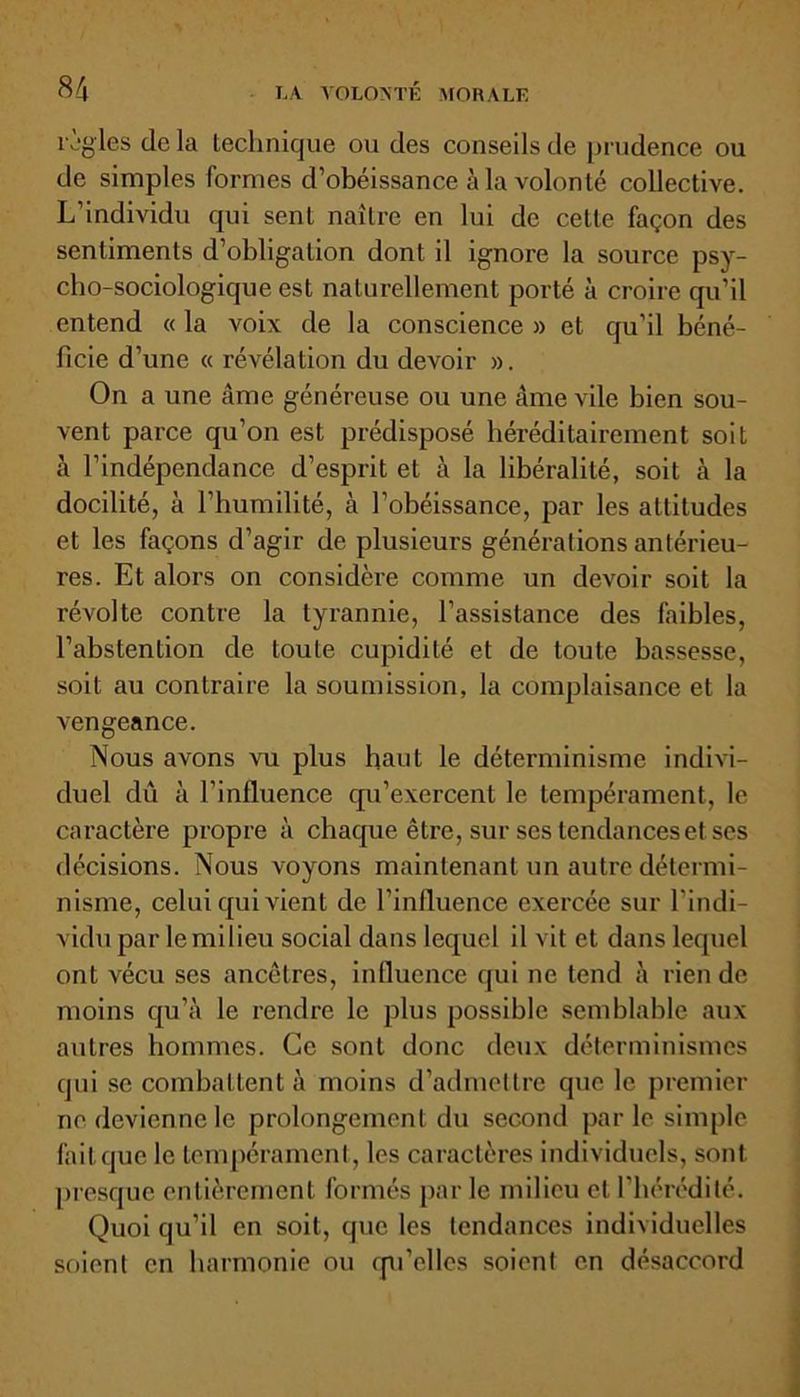 l'igles delà technique ou des conseils de prudence ou de simples formes d’obéissance à la volonté collective. L’individu qui sent naître en lui de cette façon des sentiments d’obligation dont il ignore la source psy- cho-sociologique est naturellement porté à croire qu’il entend « la voix de la conscience » et qu'il béné- ficie d’une « révélation du devoir ». On a une âme généreuse ou une âme vile bien sou- vent parce qu’on est prédisposé héréditairement soit à l’indépendance d’esprit et à la libéralité, soit à la docilité, à l’humilité, à l’obéissance, par les attitudes et les façons d’agir de plusieurs générations antérieu- res. Et alors on considère comme un devoir soit la révolte contre la tyrannie, l’assistance des faibles, l’abstention de toute cupidité et de toute bassesse, soit au contraire la soumission, la complaisance et la vengeance. Nous avons vu plus haut le déterminisme indivi- duel dû à l’influence cpi’exercent le tempérament, le caractère propre à chaque être, sur ses tendances et ses décisions. Nous voyons maintenant un autre détermi- nisme, celui qui vient de l’influence exercée sur l’indi- vidu par lemilieu social dans lequel il vit et dans lequel ont vécu ses ancêtres, influence qui ne tend à rien de moins qu’à le rendre le plus possible semblable aux autres hommes. Ce sont donc deux déterminismes qui se combattent à moins d’admettre que le premier ne devienne le prolongement du second parle simple fait que le tempérament, les caractères individuels, sont presque entièrement formés par le milieu et l’hérédité. Quoi qu’il en soit, que les tendances individuelles soient en harmonie ou qu'elles soient en désaccord