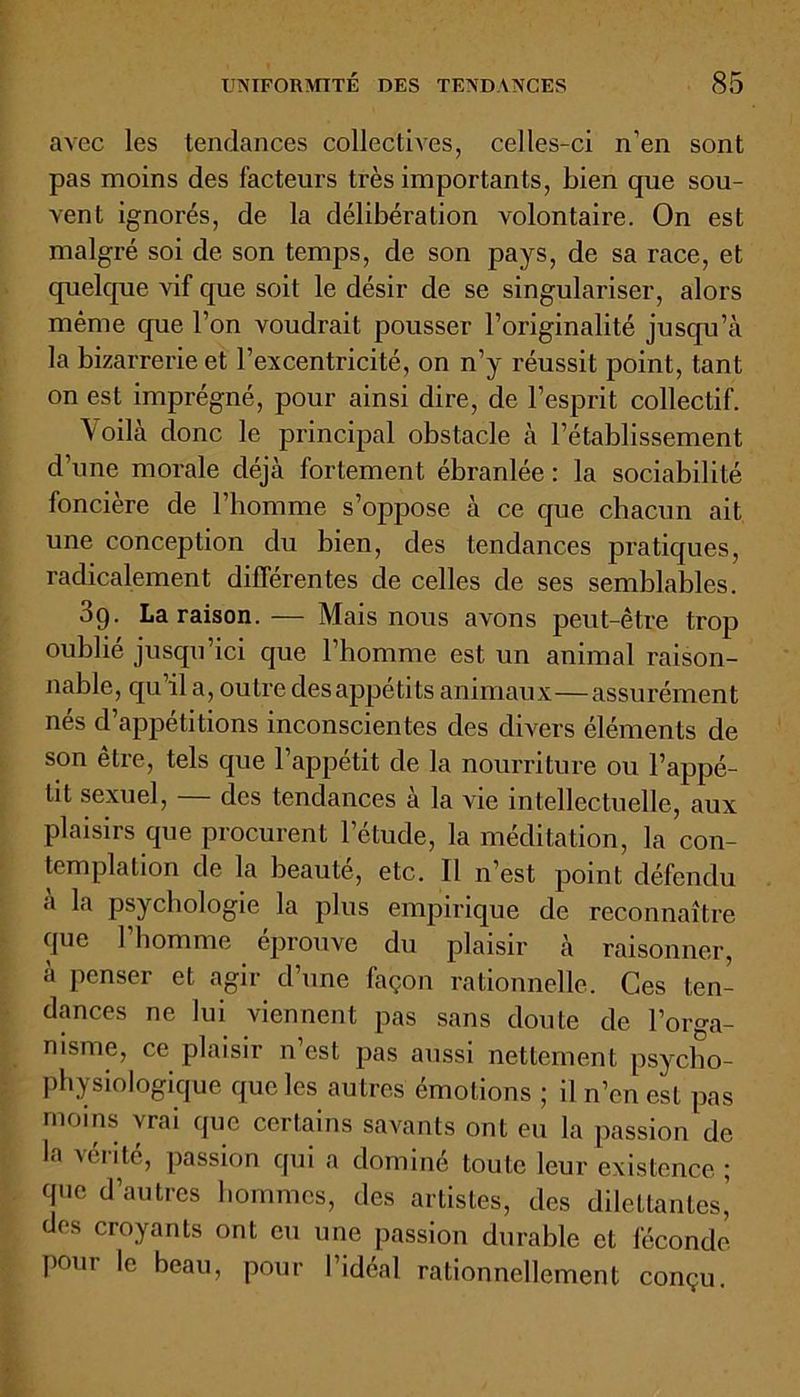 avec les tendances collectives, celles-ci n’en sont pas moins des facteurs très importants, bien que sou- vent ignorés, de la délibération volontaire. On est malgré soi de son temps, de son pays, de sa race, et quelque vif que soit le désir de se singulariser, alors même que l’on voudrait pousser l’originalité jusqu’à la bizarrerie et l’excentricité, on n’y réussit point, tant on est imprégné, pour ainsi dire, de l’esprit collectif. Voilà donc le principal obstacle à l’établissement d'une morale déjà fortement ébranlée : la sociabilité foncière de l’homme s’oppose à ce que chacun ait une conception du bien, des tendances pratiques, radicalement différentes de celles de ses semblables. 39. La raison.— Mais nous avons peut-être trop oublié jusqu’ici que l’homme est un animal raison- nable, qu il a, outre desappetits animaux—assurément nés d’appétitions inconscientes des divers éléments de son être, tels que l’appétit de la nourriture ou l’appé- tit sexuel, — des tendances à la vie intellectuelle, aux plaisirs que procurent l’étude, la méditation, la con- templation de la beauté, etc. Il n’est point défendu a la psychologie la plus empirique de reconnaître que l’homme éprouve du plaisir à raisonner, a penser et agir d’une façon rationnelle. Ces ten- dances ne lui viennent pas sans doute de l’orga- nisme, ce plaisir n’est pas aussi nettement psycho- physiologique que les autres émotions ; il n’en est pas moins vrai que certains savants ont eu la passion de la vérité, passion qui a dominé toute leur existence ; que d’autres hommes, des artistes, des dilettantes,’ des croyants ont eu une passion durable et féconde pour le beau, pour l’idéal rationnellement conçu.