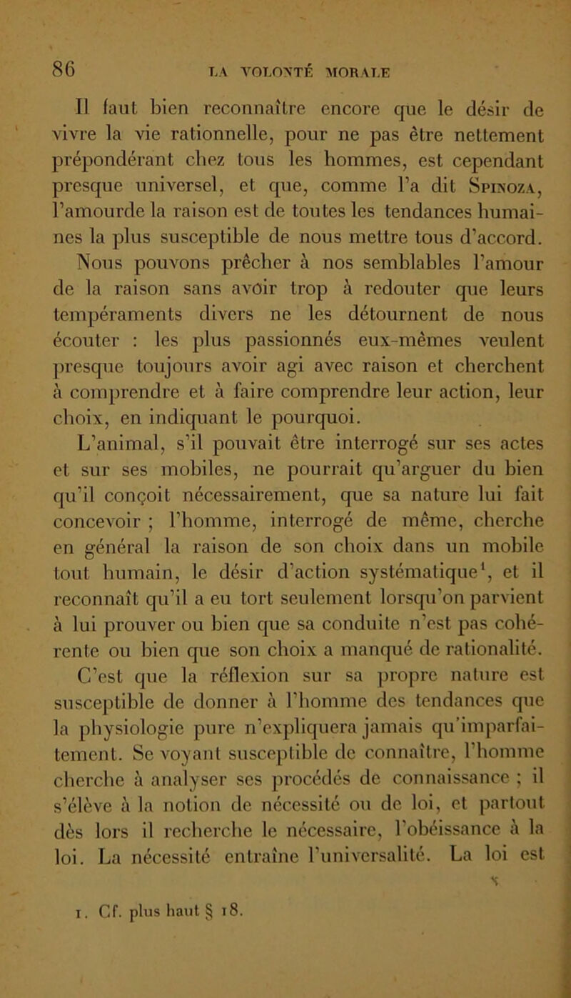 Il faut bien reconnaître encore que le désir de vivre la vie rationnelle, pour ne pas être nettement prépondérant chez tous les hommes, est cependant presque universel, et que, comme l’a dit Spinoza, l’amourde la raison est de toutes les tendances humai- nes la plus susceptible de nous mettre tous d’accord. Nous pouvons prêcher à nos semblables l’amour de la raison sans avoir trop à redouter que leurs tempéraments divers ne les détournent de nous écouter : les plus passionnés eux-mêmes veulent presque toujours avoir agi avec raison et cherchent à comprendre et à faire comprendre leur action, leur choix, en indiquant le pourquoi. L’animal, s’il pouvait être interrogé sur ses actes et sur ses mobiles, ne pourrait qu’arguer du bien qu’il conçoit nécessahement, que sa nature lui fait concevoir ; l’homme, interrogé de même, cherche en général la raison de son choix dans un mobile tout humain, le désir d’action systématique1, et il reconnaît qu’il a eu tort seulement lorsqu’on parvient à lui prouver ou bien que sa conduite n’est pas cohé- rente ou bien que son choix a manqué de rationalité. C’est que la réflexion sur sa propre nature est susceptible de donner à l’homme des tendances que la physiologie pure n’expliquera jamais qu’imparfai- tement. Se voyant susceptible de connaître, l’homme cherche à analyser scs procédés de connaissance ; il s’élève à la notion de nécessité ou de loi, et partout dès lors il recherche le nécessaire, l'obéissance à la loi. La nécessité entraîne l’universalité. La loi est s i. Cf. plus haut § 18.