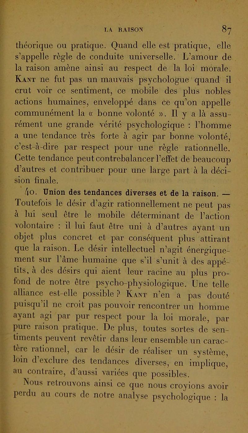 théorique ou pratique. Quand elle est pratique, elle s’appelle règle de conduite universelle. L’amour de la raison amène ainsi au respect de la loi morale. Kant ne fut pas un mauvais psychologue quand il crut voir ce sentiment, ce mobile des plus nobles actions humaines, enveloppé dans ce qu’on appelle communément la « bonne volonté ». Il y a là assu- rément une grande vérité psychologique : l’homme a une tendance très forte à agir par bonne volonté, c’est-à-dire par respect pour une règle rationnelle. Cette tendance peut contrebalancer l’effet de beaucoup d’autres et contribuer pour une large part à la déci- sion finale. 4o. Union des tendances diverses et de la raison. — Toutefois le désir d’agir rationnellement ne peut pas à lui seul être le mobile déterminant de l’action volontaire : il lui faut être uni à d’autres ayant un objet plus concret et par conséquent plus attirant que la raison. Le désir intellectuel n’agit énergique- ment sur l’àme humaine que s’il s’unit à des appé- tits, à des désirs qui aient leur racine au plus pro- fond de notre être psycho-physiologique. Une telle alliance est-elle possible ? Ivant n’en a pas douté puisqu’il ne croit pas pouvoir rencontrer un homme ayant agi par pur respect pour la loi morale, par pure raison pratique. De plus, toutes sortes de sen- timents peuvent revêtir dans leur ensemble un carac- tère rationne], car le désir de réaliser un système, loin d’exclure des tendances diverses, en implique, au contraire, d’aussi variées que possibles. Nous retrouvons ainsi ce que nous croyions avoir perdu au cours de notre analyse psychologique : la