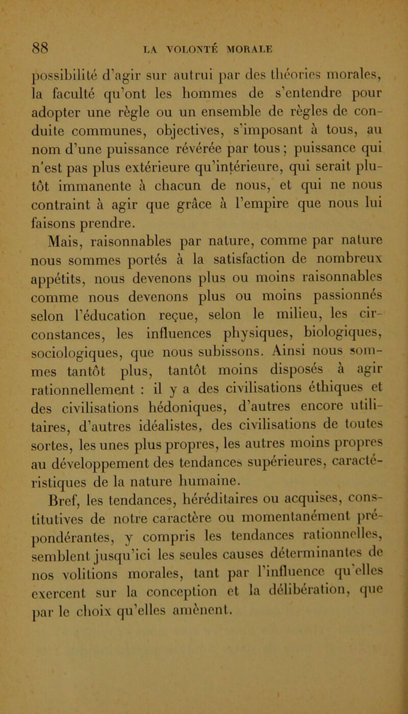 possibilité d’agir sur autrui par des théories morales, la faculté qu’ont les hommes de s’entendre pour adopter une règle ou un ensemble de règles de con- duite communes, objectives, s’imposant à tous, au nom d’une puissance révérée par tous ; puissance qui n’est pas plus extérieure qu’intérieure, qui serait plu- tôt immanente à chacun de nous, et qui ne nous contraint à agir que grâce à l’empire que nous lui faisons prendre. Mais, raisonnables par nature, comme par nature nous sommes portés à la satisfaction de nombreux appétits, nous devenons plus ou moins raisonnables comme nous devenons plus ou moins passionnés selon l’éducation reçue, selon le milieu, les cir- constances, les influences physiques, biologiques, sociologiques, que nous subissons. Ainsi nous som- mes tantôt plus, tantôt moins disposés a agir rationnellement : il y a des civilisations éthiques et des civilisations hédoniques, d’autres encore utili- taires, d’autres idéalistes, des civilisations de toutes sortes, les unes plus propres, les autres moins propres au développement des tendances supérieures, caracté- ristiques de la nature humaine. Bref, les tendances, héréditaires ou acquises, cons- titutives de notre caractère ou momentanément pré- pondérantes, y compris les tendances rationnelles, semblent jusqu’ici les seules causes déterminantes de nos volitions morales, tant par l'influence qu elles exercent sur la conception et la délibération, que par le choix qu’elles amènent.