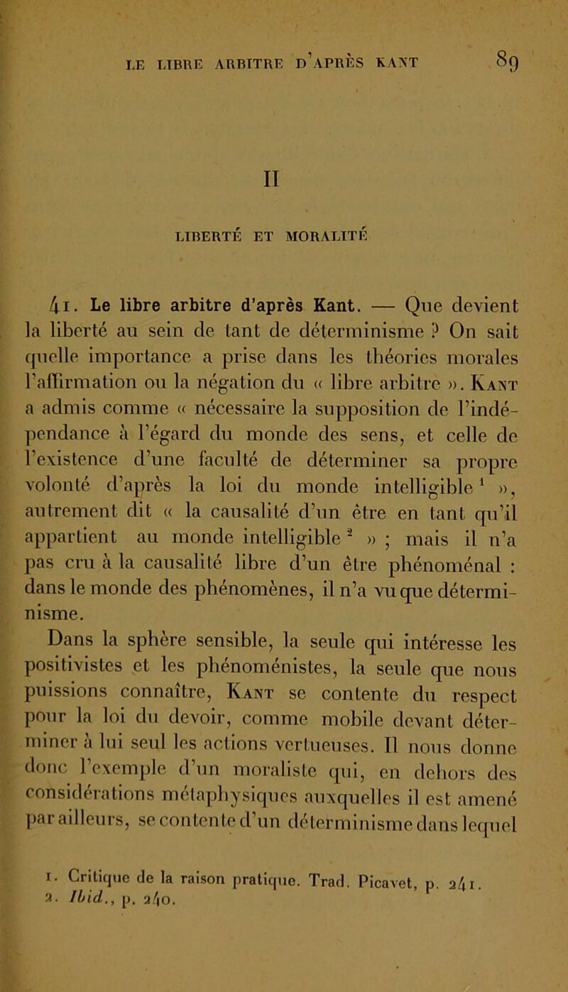 II LIBERTÉ ET MORALITÉ 4i. Le libre arbitre d’après Kant. — Que devient la liberté au sein de tant de déterminisme P On sait quelle importance a prise dans les théories morales l'affirmation ou la négation du « libre arbitre ». Kant a admis comme « nécessaire la supposition de l’indé- pendance à l’égard du monde des sens, et celle de l’existence d’une faculté de déterminer sa propre volonté d’après la loi du monde intelligible1 », autrement dit « la causalité d’un être en tant qu’il appartient au monde intelligible2 »; mais il n’a pas cru à la causalité libre d’un être phénoménal : dans le monde des phénomènes, il n’a vu que détermi- nisme. Dans la sphere sensible, la seule qui intéresse les positivistes et les phénoménistes, la seule que nous puissions connaître, Kant sc contente du respect pour la loi du devoir, comme mobile devant déter- miner à lui seul les actions vertueuses. 11 nous donne donc l’exemple d’un moraliste qui, en dehors des considérations métaphysiques auxquelles il est amené par ailleurs, se contente d’un déterminisme dans lequel i. Critique de la raison pratique. Trad. Picavet, p. a/Ji. a. Ibid., p. a/|0.