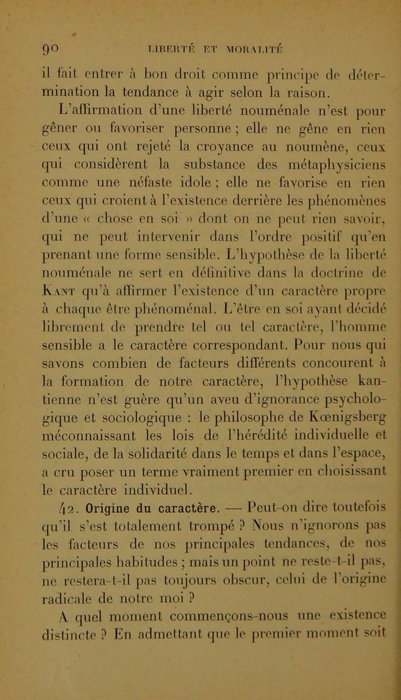 il l'ail entrer à lion droit comme principe de déter- mination la tendance à agir selon la raison. L’aiffirmation d’une liberté nouménale n’est pour gêner ou favoriser personne ; elle ne gêne en rien ceux qui ont rejeté la croyance au noumène, ceux qni considèrent la substance des métaphysiciens comme une néfaste idole ; elle ne favorise en rien ceux qui croient à l’existence derrière les phénomènes d’une « chose en soi » dont on ne peut rien savoir, qui ne peut intervenir dans l’ordre positif qu’en prenant une forme sensible. L’hypothèse de la liberté nouménale ne sert en définitive dans la doctrine de Kant qu’à affirmer l’existence d’un caractère propre à chaque être phénoménal. L’être en soi ayant décidé librement de prendre tel ou tel caractère, l’homme sensible a le caractère correspondant. Pour nous qui savons combien de facteurs différents concourent à la formation de notre caractère, l’hypothèse kan- tienne n’est guère qu’un aveu d’ignorance psycholo- gique et sociologique : le philosophe de Kœnigsberg méconnaissant les lois de l’hérédité individuelle et sociale, de la solidarité dans le temps et dans l’espace, a cru poser un terme vraiment premier en choisissant le caractère individuel. f\2. Origine du caractère. — Peut-on dire toutefois qu’il s’est totalement trompé P Nous n’ignorons pas les facteurs de nos principales tendances, de nos principales habitudes ; mais un point ne reste-t-il pas, ne restera-t-il pas toujours obscur, celui de l’origine radicale de notre moi P /V quel moment commençons-nous une existence distincte ? En admettant que le premier moment soit