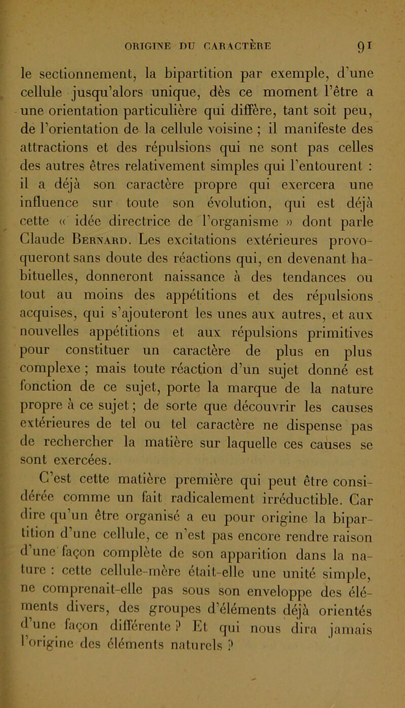 ORTGTNE DU CARACTERE 9T le sectionnement, la bipartition par exemple, d’une cellule jusqu’alors unique, dès ce moment l’être a une orientation particulière qui diffère, tant soit peu, de l’orientation de la cellule voisine ; il manifeste des attractions et des répulsions qui ne sont pas celles des autres êtres relativement simples qui l’entourent : il a déjà son caractère propre qui exercera une influence sur toute son évolution, qui est déjà cette « idée directrice de l’organisme » dont parle Claude Bernard. Les excitations extérieures provo- queront sans doute des réactions qui, en devenant ha- bituelles, donneront naissance à des tendances ou tout au moins des appétitions et des répulsions acquises, qui s’ajouteront les unes aux autres, et aux nouvelles appétitions et aux répulsions primitives pour constituer un caractère de plus en plus complexe ; mais toute réaction d’un sujet donné est fonction de ce sujet, porte la marque de la nature propre à ce sujet ; de sorte que découvrir les causes extérieures de tel ou tel caractère ne dispense pas de rechercher la matière sur laquelle ces causes se sont exercées. C’est cette matière première qui peut être consi- dérée comme un fait radicalement irréductible. Car dire qu’un être organisé a eu pour origine la bipar- tition d’une cellule, ce n’est pas encore rendre raison d’une façon complète de son apparition dans la na- ture : cette cellule-mère était-elle une unité simple, ne comprenait-elle pas sous son enveloppe des élé- ments divers, des groupes d’éléments déjà orientés d’une façon différente P Et qui nous dira jamais l’origine des éléments naturels P