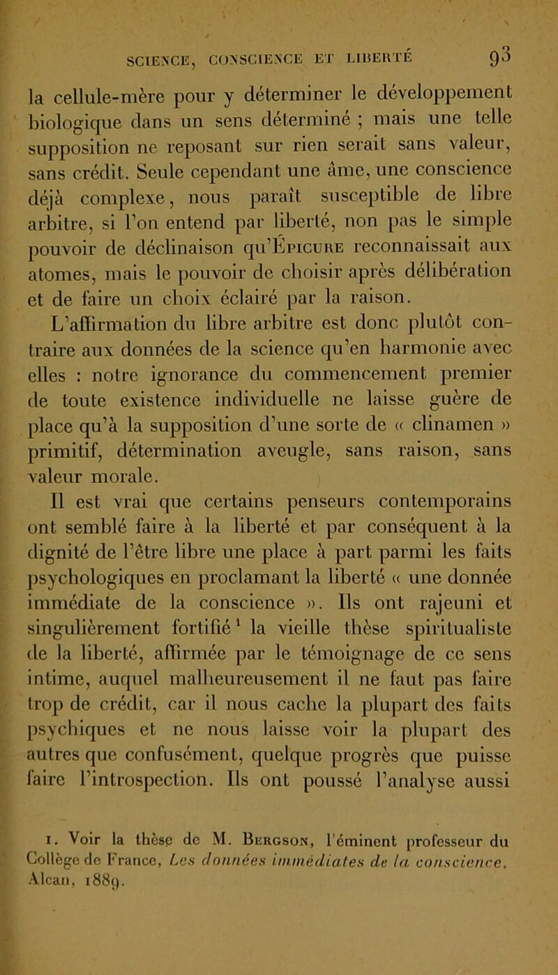 SCIENCE, CONSCIENCE ET LI13ERTÉ 98 la cellule-mère pour y déterminer le développement biologique dans un sens détermine ; mais une telle supposition ne reposant sur rien serait sans valeur, sans crédit. Seule cependant une ame, une conscience déjà complexe, nous paraît susceptible de libre arbitre, si l’on entend par liberté, non pas le simple pouvoir de déclinaison qu’ÉpicuRE reconnaissait aux atomes, mais le pouvoir de choisir après délibération et de faire un choix éclairé par la raison. L’affirmation du libre arbitre est donc plutôt con- traire aux données de la science qu’en harmonie avec elles : notre ignorance du commencement premier de toute existence individuelle ne laisse guère de place qu’à la supposition d’une sorte de « clinamen » primitif, détermination aveugle, sans raison, sans valeur morale. Il est vrai que certains penseurs contemporains ont semblé faire à la liberté et par conséquent à la dignité de l’être libre une place à part parmi les faits psychologiques en proclamant la liberté « une donnée immédiate de la conscience ». Ils ont rajeuni et singulièrement fortifié1 la vieille thèse spiritualiste de la liberté, affirmée par le témoignage de ce sens intime, auquel malheureusement il ne faut pas faire trop de crédit, car il nous cache la plupart des faits psychiques et ne nous laisse voir la plupart des autres que confusément, quelque progrès que puisse faire l’introspection. Ils ont poussé l’analyse aussi i. Voir la thèse de M. Bergson, l'éminent professeur du Collège do France, Les données immédiates de la conscience. Alcan, 1889.