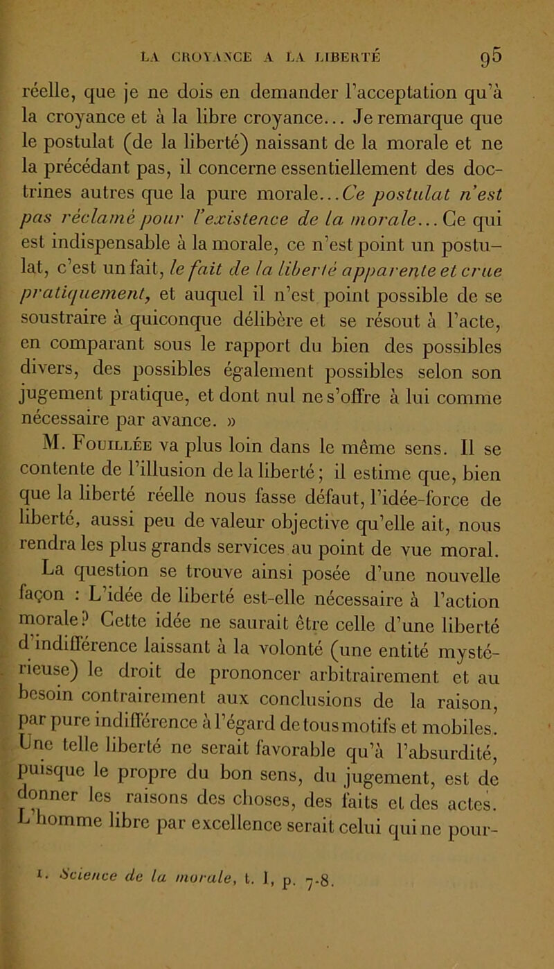 réelle, que je ne dois en demander l’acceptation qu’à la croyance et à la libre croyance... Je remarque que le postulat (de la liberté) naissant de la morale et ne la précédant pas, il concerne essentiellement des doc- trines autres que la pure morale...Ce postulat n’est pas réclamé pour l’existence de la morale... Ce qui est indispensable à la morale, ce n’est point un postu- lat, c’est un fait, le fait de la liberté apparente et crue pratiquement, et auquel il n’est point possible de se soustraire à quiconque délibère et se résout à l’acte, en comparant sous le rapport du bien des possibles divers, des possibles également possibles selon son jugement pratique, et dont nul ne s’offre à lui comme nécessaire par avance. » M. Fouillée va plus loin dans le même sens. Il se contente de 1 illusion de la liberté; il estime que, bien que la liberté réelle nous fasse défaut, l’idée-force de liberté, aussi peu de valeur objective qu’elle ait, nous îendra les plus grands services au point de vue moral. La question se trouve ainsi posée d’une nouvelle façon : L idée de liberté est-elle nécessaire à l’action morale? Cette idée ne saurait être celle d’une liberté d indifférence laissant a la volonté (une entité mysté- îieuse) le droit de prononcer arbitrairement et au besoin contrairement aux conclusions de la raison, par pure indifférence à l’égard de tous motifs et mobiles! Une telle liberté ne serait favorable qu’à l’absurdité, puisque le propre du bon sens, du jugement, est de donner les raisons des choses, des faits et des actes. L homme libre par excellence serait celui qui ne pour- i. Science de la morale, t. ], p. 7.g.