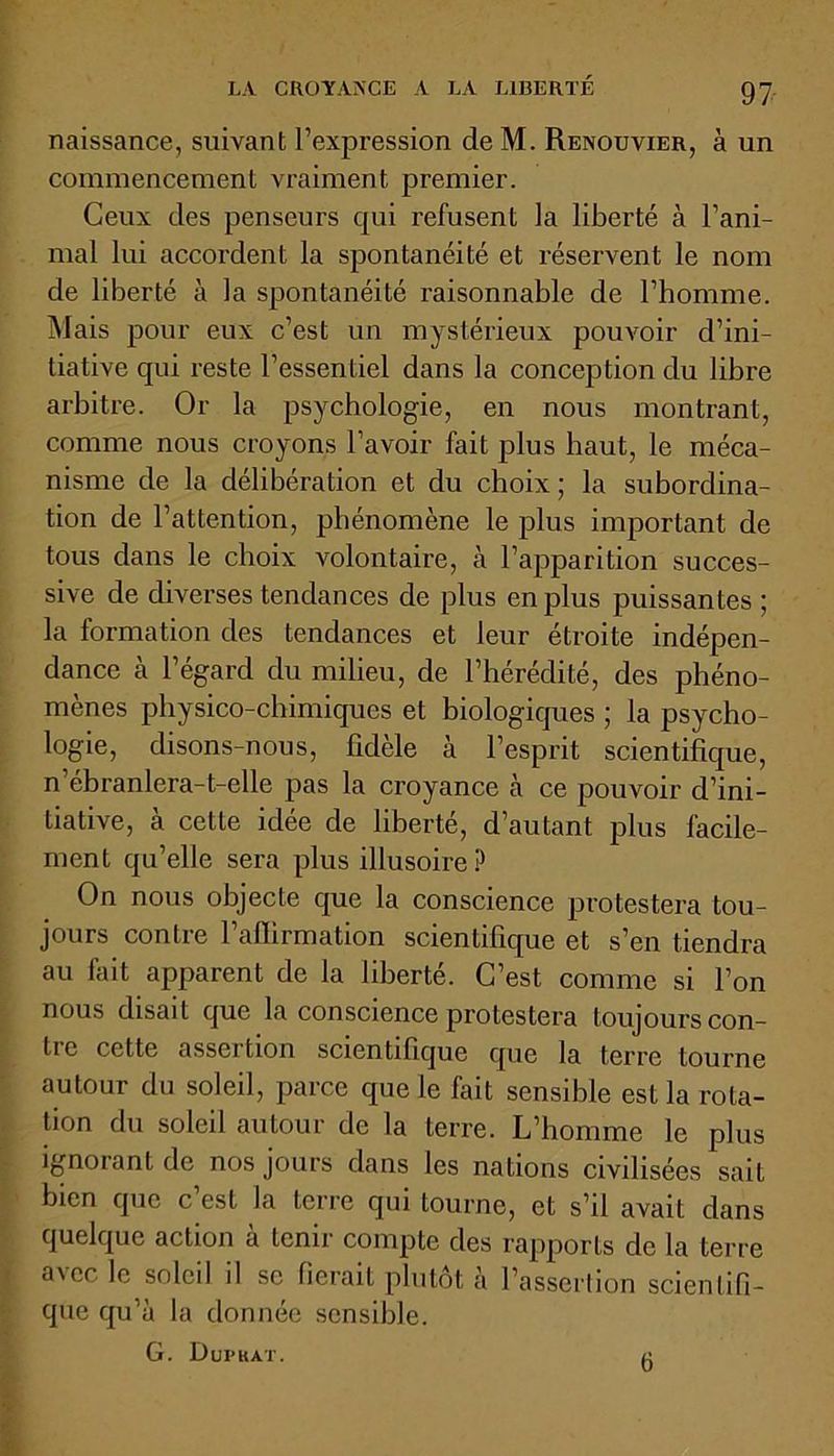 naissance, suivant l’expression de M. Renouvier, à un commencement vraiment premier. Ceux des penseurs qui refusent la liberté à l’ani- mal lui accordent la spontanéité et réservent le nom de liberté à la spontanéité raisonnable de l’homme. Mais pour eux c’est un mystérieux pouvoir d’ini- tiative qui reste l’essentiel dans la conception du libre arbitre. Or la psychologie, en nous montrant, comme nous croyons l’avoir fait plus haut, le méca- nisme de la délibération et du choix; la subordina- tion de l’attention, phénomène le plus important de tous dans le choix volontaire, à l’apparition succes- sive de diverses tendances de plus en plus puissantes ; la formation des tendances et leur étroite indépen- dance à l’égard du milieu, de l’hérédité, des phéno- mènes physico-chimiques et biologiques ; la psycho- logie, disons-nous, fidèle à l’esprit scientifique, n’ébranlera-t-elle pas la croyance à ce pouvoir d’ini- tiative, à cette idée de liberté, d’autant plus facile- ment qu’elle sera plus illusoire? On nous objecte que la conscience protestera tou- jours contre l’affirmation scientifique et s’en tiendra au fait apparent de la liberté. C’est comme si l’on nous disait que la conscience protestera toujours con- tre cette assertion scientifique que la terre tourne autour du soleil, parce que le fait sensible est la rota- tion du soleil autour de la terre. L’homme le plus ignorant de nos jours dans les nations civilisées sait bien que c’est la terre qui tourne, et s’il avait dans quelque action à tenir compte des rapports de la terre avec le soleil il se fierait plutôt à l’assertion scientifi- que qu’à la donnée sensible. G. Dupkat. 6
