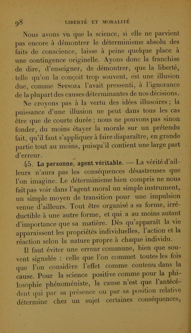 Nous avons vu que la science, si elle ne parvient pas encore à démontrer le déterminisme absolu des faits de conscience, laisse à peine quelque place à une contingence originelle. Ayons donc la franchise de dire, d’enseigner, de démontrer, que la liberté, telle qu’on la conçoit trop souvent, est une illusion due, comme Spinoza l’avait pressenti, à l’ignorance de la plupart des causes déterminantes de nos décisions. Ne croyons pas à la vertu des idees illusoires ; la puissance d’une illusion ne peut dans tous les cas être que de courte durée ; nous ne pouvons pas sinon fonder, du moins étayer la morale sur un prétendu fait, qu’il laut s’appliquer à faire disparaître, en grande partie tout au moins, puisqu’il contient une large part d’erreur. 45. La personne, agent véritable. — La vérité d ail- leurs n’aura pas les conséquences désastreuses que l’on imagine. Le déterminisme bien compris ne nous fait pas voir dans l’agent moral un simple instrument, un simple moyen de transition pour une impulsion venue d’ailleurs. Tout être organisé a sa forme, irré- ductible à une autre (orme, et qui a au moins autant d’importance que sa matière. Dès qu apparaît la fae apparaissent les propriétés individuelles, 1 action et la réaction selon la nature propre a chaque individu. il faut éviter une erreur commune, bien que sou- vent signalée ; celle que l’on commet toutes les fois que l’on considère l’effet comme contenu dans la cause. Pour la science positive comme pour la phi- losophie phénoméniste, la cause n’est que l’antécé- dent qui par sa présence ou par sa position relative détermine chez un sujet certaines conséquences,
