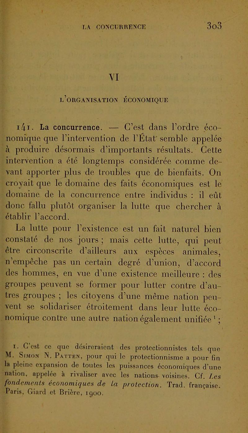 YI l’organisation économique i4 i • La concurrence. — C’est clans l’ordre éco- nomique que l’intervention de l’État semble appelée à produire désormais d’importants résultats. Cette intervention a été longtemps considérée comme de- vant apporter plus de troubles cpie de bienfaits. On croyait cpie le domaine des faits économicpies est le domaine de la concurrence entre individus : il eût donc fallu plutôt organiser la lutte cpie chercher à établir l’accord. La lutte pour l’existence est un fait naturel bien constaté de nos jours ; mais cette lutte, cpii peut être circonscrite d’ailleurs aux espèces animales, n’empêche pas un certain degré d’union, d’accord des hommes, en vue d’une existence meilleure : des groupes peuvent se former pour lutter contre d’au- tres groupes ; les citoyens d’une même nation peu- vent se solidariser étroitement dans leur lutte éco- nomique contre une autre nation également unifiée 1 ; i. C’est ce que désireraient des protectionnistes tels que M. Simon N. Patten, pour qui le protectionnisme a pour fin la pleine expansion de toutes les puissances économiques d’une nation, appelée à rivaliser avec les nations-voisines. Cf. Les fondements économiques de la protection. Trad. française. Paris, Giard et Brière, 1900.