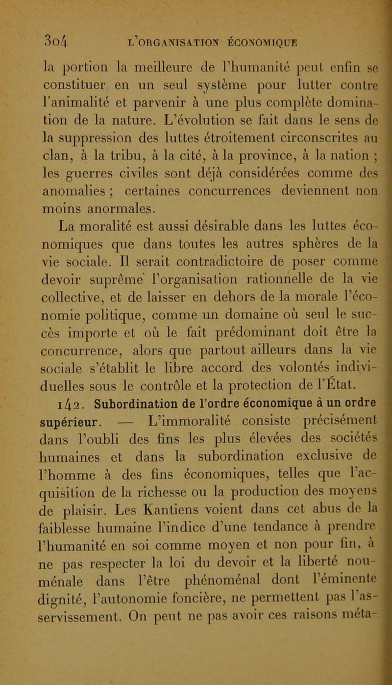 la portion la meilleure de l’humanité peut enfin se constituer en un seul système pour lutter contre l’animalité et parvenir à une plus complète domina- tion de la nature. L’évolution se fait dans le sens de la suppression des luttes étroitement circonscrites au clan, à la tribu, à la cité, à la province, à la nation ; les guerres civiles sont déjà considérées comme des anomalies ; certaines concurrences deviennent non moins anormales. La moralité est aussi désirable dans les luttes éco- nomiques que dans toutes les autres sphères de la vie sociale. Il serait contradictoire de poser comme devoir suprême l’organisation rationnelle de la vie collective, et de laisser en dehors de la morale l’éco- nomie politique, comme un domaine où seul le suc- cès importe et où le fait prédominant doit être la concurrence, alors que partout ailleurs dans la vie sociale s’établit le libre accord des volontés indivi- duelles sous le contrôle et la protection de l’État. i4a. Subordination de l’ordre économique à un ordre supérieur. — L’immoralité consiste précisément dans l’oubli des fins les plus élevées des sociétés humaines et dans la subordination exclusive de l’homme à des fins économiques, telles que l'ac- quisition de la richesse ou la production des moyens de plaisir. Les Kantiens voient dans cet abus de la faiblesse humaine l’indice d’une tendance à prendre l’humanité en soi comme moyen et non pour fin, à ne pas respecter la loi du devoir et la liberté nou- ménale dans l’être phénoménal dont l’éminente dignité, l’autonomie foncière, ne permettent pas 1 as- servissement. On peut ne pas avoir ces raisons meta-