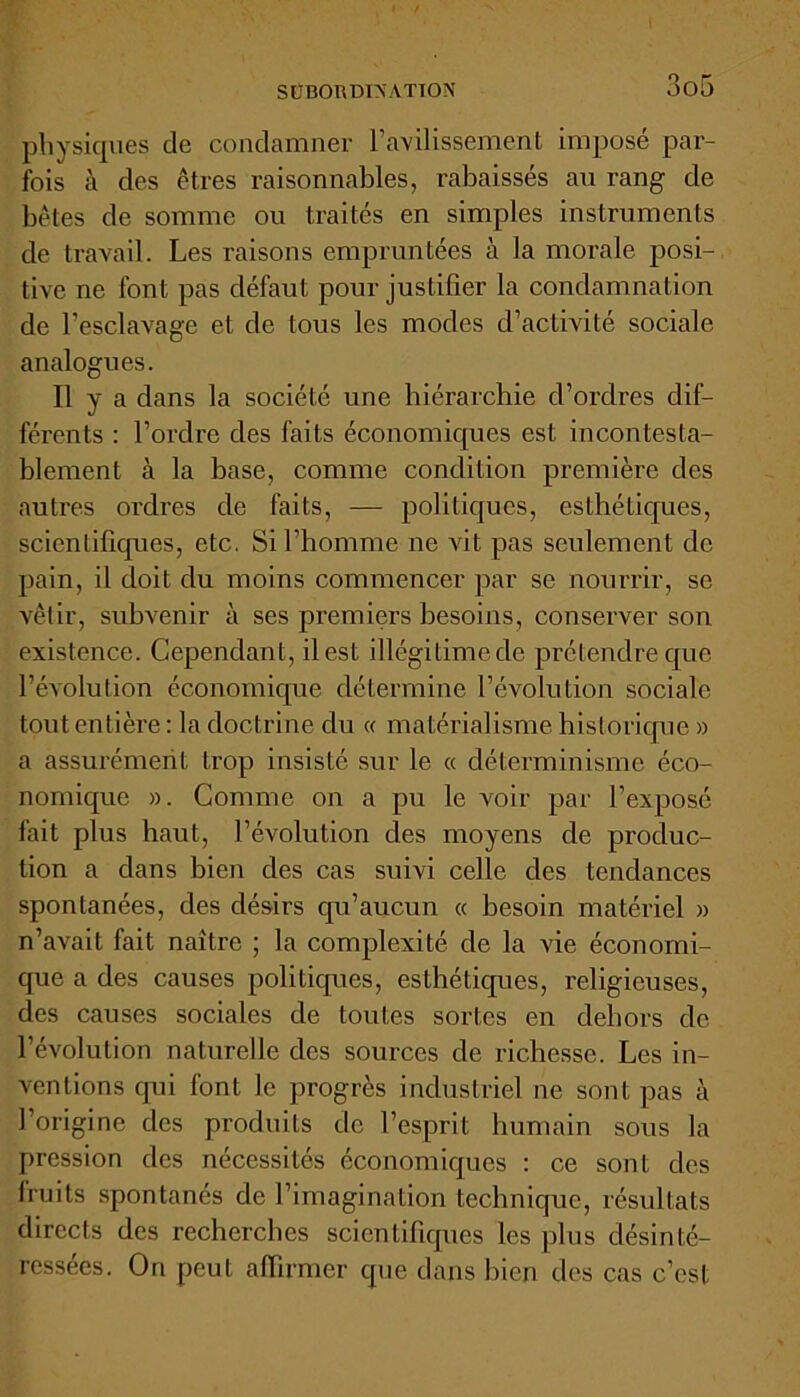physiques de condamner l’avilissement imposé par- fois à des êtres raisonnables, rabaissés au rang de bêtes de somme ou traités en simples instruments de travail. Les raisons empruntées à la morale posi- tive ne font pas défaut pour justifier la condamnation de l’esclavage et de tous les modes d’activité sociale analogues. Il y a dans la société une hiérarchie d’ordres dif- férents : l’ordre des faits économiques est incontesta- blement à la base, comme condition première des autres ordres de faits, — politiques, esthétiques, scientifiques, etc. Si l’homme ne vit pas seulement de pain, il doit du moins commencer par se nourrir, se vêtir, subvenir à ses premiers besoins, conserver son existence. Cependant, il est illégitime de prétendre que l’évolution économique détermine l’évolution sociale tout entière : la doctrine du « matérialisme historique » a assurément trop insisté sur le « déterminisme éco- nomique ». Comme on a pu le voir par l’exposé fait plus haut, l’évolution des moyens de produc- tion a dans bien des cas suivi celle des tendances spontanées, des désirs qu’aucun « besoin matériel » n’avait fait naître ; la complexité de la vie économi- que a des causes politiques, esthétiques, religieuses, des causes sociales de toutes sortes en dehors de l’évolution naturelle des sources de richesse. Les in- ventions qui font le progrès industriel ne sont pas à l’origine des produits de l’esprit humain sous la pression des nécessités économiques : ce sont des fruits spontanés de l’imagination technique, résultats directs des recherches scientifiques les plus désinté- ressées. On peut affirmer que dans bien des cas c’est