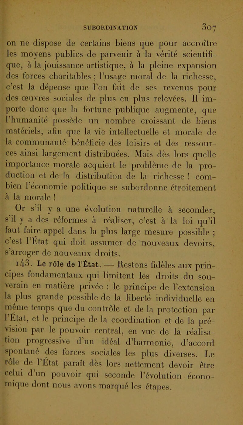 on ne dispose de certains biens cpie pour accroître les moyens publics de parvenir à la vérité scientifi- que, à la jouissance artistique, à la pleine expansion des forces charitables ; l’usage moral de la richesse, c’est la dépense que l’on fait de ses revenus pour des œuvres sociales de plus en plus relevées. 11 im- porte donc que la fortune publique augmente, cpie l’humanité possède un nombre croissant de biens matériels, afin que la vie intellectuelle et morale de la communauté bénéficie des loisirs et des ressour- ces ainsi largement distribuées. Mais dès lors quelle importance morale acquiert le problème de la pro- duction et de la distribution de la richesse ! com- bien l’économie politique se subordonne étroitement à la morale ! Or s’il y a une évolution naturelle à seconder, s’il y a des réformes à réaliser, c’est à la loi qu’il faut faire appel dans la plus large mesure possible ; c’est l’Etat qui doit assumer de nouveaux devoirs, s’arroger de nouveaux droiLs. i/|3. Le rôle de l’État. — Restons fidèles aux prin- cipes fondamentaux qui limitent les droits du sou- verain en matière privée : le principe de l’extension la plus grande possible de la liberté individuelle en meme temps que du contrôle et de la protection par l’Etat, et le principe de la coordination et de la pré- vision par le pouvoir central, en vue de la réalisa- tion progressive d’un idéal d’harmonie, d’accord spontané clés forces sociales les plus diverses. Le rôle de 1 Etat paraît dès lors nettement devoir être celui d un pouvoir qui seconde l’évolution écono- mique dont nous avons marqué les étapes.