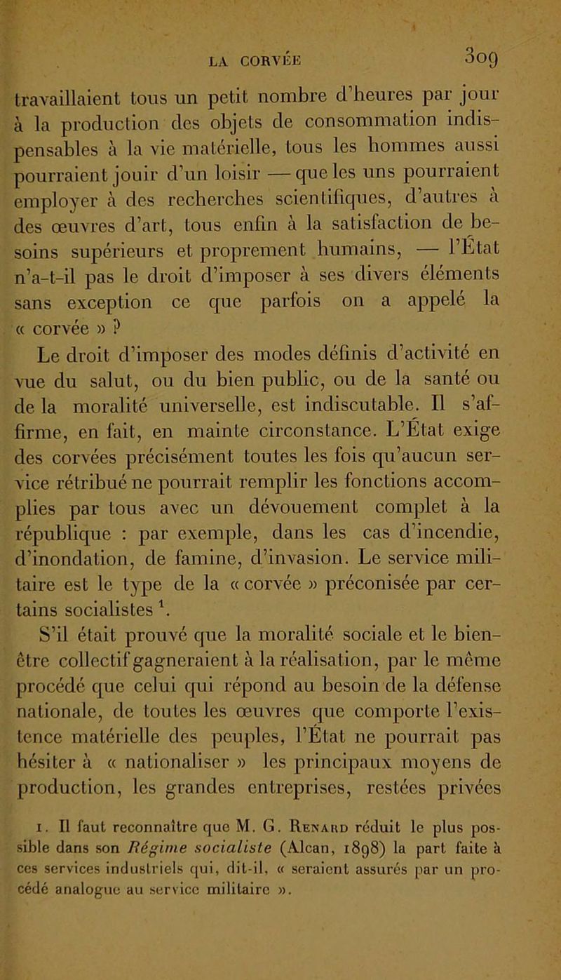 LA CORVÉE 3og travaillaient tous un petit nombre cl’heures par jour à la production des objets de consommation indis- pensables à la vie matérielle, tous les hommes aussi pourraient jouir d’un loisir —cpieles uns pourraient employer à des recherches scientifiques, d’autres à des œuvres d’art, tous enfin à la satisfaction de be- soins supérieurs et proprement humains, — l’Etat n’a-t-il pas le droit d’imposer à ses divers éléments sans exception ce que parfois on a appelé la « corvée » ? Le droit d’imposer des modes définis d’activité en vue du salut, ou du bien public, ou de la santé ou de la moralité universelle, est indiscutable. Il s’af- firme, en fait, en mainte circonstance. L’Etat exige des corvées précisément toutes les fois qu’aucun ser- vice rétribué ne pourrait remplir les fonctions accom- plies par tous avec un dévouement complet à la république : par exemple, dans les cas d’incendie, d’inondation, de famine, d’invasion. Le service mili- taire est le type de la « corvée » préconisée par cer- tains socialistes \ S’il était prouvé que la moralité sociale et le bien- être collectif gagneraient à la réalisation, par le même procédé que celui qui répond au besoin de la défense nationale, de toutes les œuvres que comporte l’exis- tence matérielle des peuples, l’Etat ne pourrait pas hésiter à « nationaliser » les principaux moyens de production, les grandes entreprises, restées privées i. Il faut reconnaître que M. G. Renaud réduit le plus pos- sible dans son Régime socialiste (Alcan, 1898) la part faite à ces services industriels qui, dit-il, « seraient assurés par un pro- cédé analogue au service militaire ».