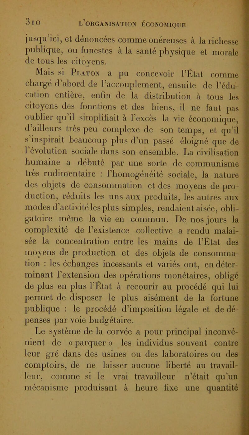 jusqu’ici, el dénoncées comme onéreuses à la richesse publique, ou funestes à la santé physique et morale de tous les citoyens. Mais si Platon a pu concevoir l’Etat comme chargé d’abord de l’accouplement, ensuite de l’édu- cation entière, enfin de la distribution à tous les citoyens des fonctions et des biens, il ne faut pas oublier qu il simplifiait à l’excès la vie économique, d’ailleurs très peu complexe de son temps, et qu’il s’inspirait beaucoup plus d’un passé éloigné que de 1’évolution sociale dans son ensemble. La civilisation humaine a débuté par une sorte de communisme très rudimentaire : l’homogénéité sociale, la nature tics objets de consommation et des moyens de pro- duction, réduits les uns aux produits, les autres aux modes d’activité les plus simples, rendaient aisée, obli- gatoire même la vie en commun. De nos jours la complexité de l’existence collective a rendu malai- sée la concentration entre les mains de l’État des moyens de production et des objets de consomma- tion : les échanges incessants et variés ont, en déter- minant l’extension des opérations monétaires, obligé de plus en plus l’État à recourir au procédé qui lui permet de disposer le plus aisément de la fortune publique : le procédé d’imposition légale et de dé- penses par voie budgétaire. Le système de la corvée a pour principal inconvé- nient de « parquer » les individus souvent contre leur gré dans des usines ou des laboratoires ou des comptoirs, de ne laisser aucune liberté au travail- leur, comme si le vrai travailleur n’était qu'un mécanisme produisant à heure fixe une quantité