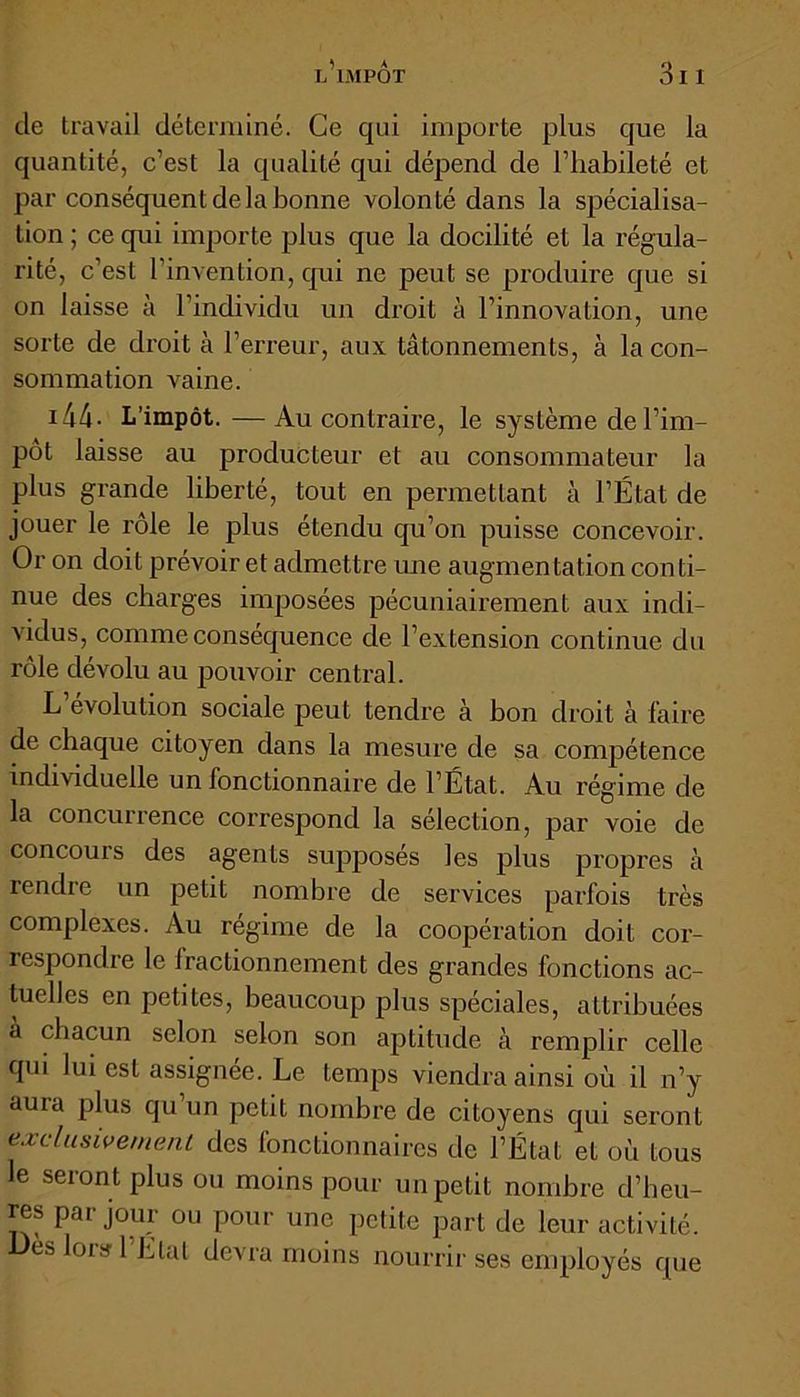 de travail déterminé. Ce qui importe plus que la quantité, c’est la qualité qui dépend de l’habileté et par conséquent de la bonne volonté dans la spécialisa- tion ; ce qui importe plus que la docilité et la régula- rité, c’est l’invention, qui ne peut se produire que si on laisse à l’individu un droit à l’innovation, une sorte de droit à l’erreur, aux tâtonnements, à la con- sommation vaine. 144 - L’impôt. — Au contraire, le système de l’im- pôt laisse au producteur et au consommateur la plus grande liberté, tout en permettant à l’État de jouer le rôle le plus étendu qu’on puisse concevoir. Or on doit prévoir et admettre une augmentation conti- nue des charges imposées pécuniairement aux indi- vidus, comme conséquence de l’extension continue du rôle dévolu au pouvoir central. L évolution sociale peut tendre à hon droit à faire de chaque citoyen dans la mesure de sa compétence individuelle un fonctionnaire de l’État. Au régime de la concurrence correspond la sélection, par voie de concours des agents supposés les plus propres à rendre un petit nombre de services parfois très complexes. Au régime de la coopération doit cor- respondre le Iractionnement des grandes fonctions ac- tuelles en petites, beaucoup plus spéciales, attribuées a chacun selon selon son aptitude à remplir celle qui lui est assignée. Le temps viendra ainsi où il n’y auia plus qu un petit nombre de citoyens qui seront exclusivement des fonctionnaires de l’État et où tous le seront plus ou moins pour un petit nombre d’heu- res par jour ou pour une petite part de leur activité, es lois 1 Liât devra moins nourrir ses employés que