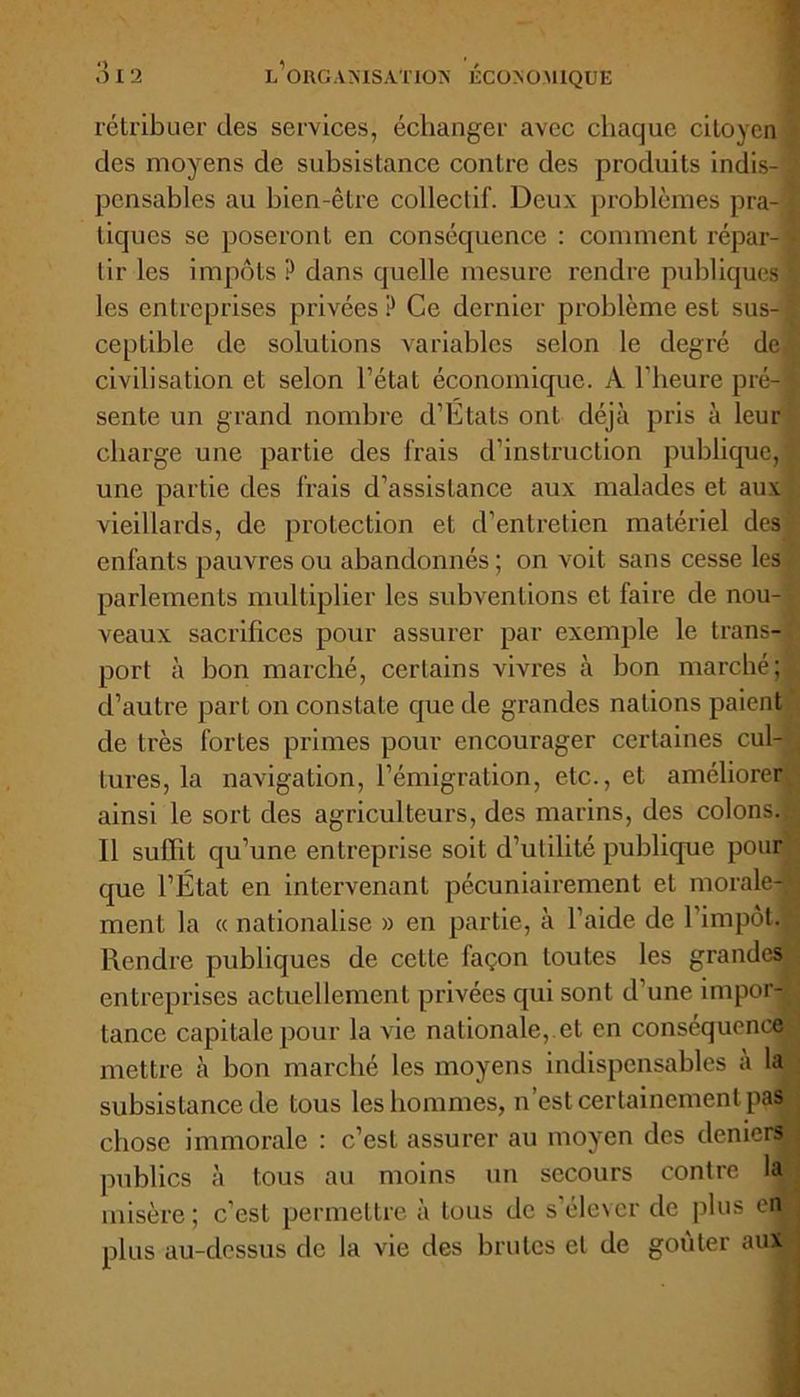 rétribuer des services, échanger avec chaque citoyen « des moyens de subsistance contre des produits indis- : pensables au bien-être collectif. Deux problèmes pra- tiques se poseront en conséquence : comment répar-’ tir les impôts? dans quelle mesure rendre publiques les entreprises privées? Ce dernier problème est sus- ceptible de solutions variables selon le degré de civilisation et selon l’état économique. À l'heure pré- sente un grand nombre d’Etats ont déjà pris à leur charge une partie des frais d’instruction publique, une partie des frais d’assistance aux malades et aux vieillards, de protection et d’entretien matériel des enfants pauvres ou abandonnés; on voit sans cesse les parlements multiplier les subventions et faire de nou- veaux sacrifices pour assurer par exemple le trans-. port à bon marché, certains vivres à bon marché;, d’autre part on constate que de grandes nations paient de très fortes primes pour encourager certaines cul- tures, la navigation, l’émigration, etc., et améliorer ainsi le sort des agriculteurs, des marins, des colons. 11 suffit qu’une entreprise soit d’utilité publique pour que l’État en intervenant pécuniairement et morale-* ment la « nationalise » en partie, à l’aide de 1 impôt.» Rendre publiques de cette façon toutes les grandes entreprises actuellement privées qui sont d’une impor- tance capitale pour la vie nationale, et en conséquence mettre à bon marché les moyens indispensables a la subsistance de tous les hommes, n’est certainement pas chose immorale : c’est assurer au moyen des deniers publics à tous au moins un secours contre la misère; c’est permettre à tous de s’élever de plus en plus au-dessus de la vie des brutes et de goûter aux