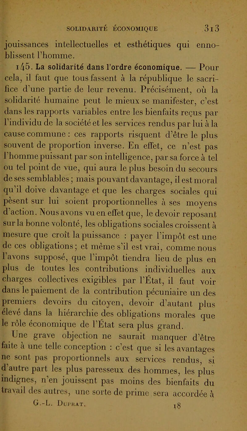 jouissances inlellectuelles et esthétiques qui enno- blissent l’homme. x 4 5. La solidarité dans l’ordre économique. — Pour cela, il faut que tous fassent à la république le sacri- fice d'une partie de leur revenu. Précisément, où la solidarité humaine peut le mieux se manifester, c’est dans les rapports variables entre les bienfaits reçus par l’individu de la société et les services rendus par lui à la cause commune : ces rapports risquent d’être le plus souvent de proportion inverse. En effet, ce n’est pas 1 homme puissant par son intelligence, par sa force à tel ou tel point de vue, qui aura le plus besoin du secours de ses semblables ; mais pouvant davantage, il est moral qu’il doive davantage et que les charges sociales qui pèsent sur lui soient proportionnelles à ses moyens d’action. Nous avons vu en effet que, le devoir reposant sur la bonne volonté, les obligations sociales croissent à mesure que croit la puissance : payer l’impôt est une de ces obligations; et même s’il est vrai, comme nous 1 avons supposé, que l’impôt tiendra lieu de plus en pins de toutes les contributions individuelles aux charges collectives exigibles par l’État, il faut voir dans le paiement de la contribution pécuniaire un des premiers devoirs du citoyen, devoir d’autant plus élevé dans la hiérarchie des obligations morales que le rôle économique de l’État sera plus grand. Une grave objection ne saurait manquer d’être faite à une telle conception : c’est que si les avantages ne sont pas proportionnels aux services rendus, si d’autre part les plus paresseux des hommes, les plus indignes, n’en jouissent pas moins des bienfaits du travail des autres, une sorte de prime sera accordée à G.-L. Duphat. jg