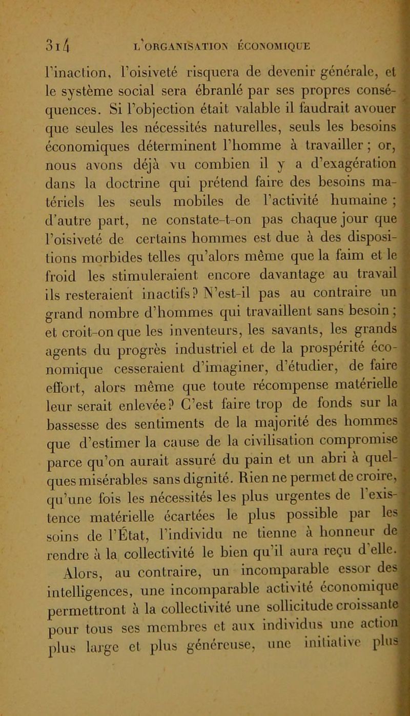 l’inaction, l’oisiveté risquera de devenir générale, et t le système social sera ébranlé par ses propres consé- | quences. Si l’objection était valable il faudrait avouer J que seules les nécessités naturelles, seuls les besoins J économiques déterminent l’homme à travailler ; or, nous avons déjà vu combien il y a d’exagération \ dans la doctrine qui prétend faire des besoins ma- - tériels les seuls mobiles de l’activité humaine ; 1 d’autre part, ne constate-t-on pas chaque jour que ,, l’oisiveté de certains hommes est due à des disposi- 1 lions morbides telles qu’alors même que la faim et le | froid les stimuleraient encore davantage au travail ■ ils resteraient inactifs? N’est-il pas au contraire un grand nombre d’hommes qui travaillent sans besoin ; t et croit-on que les inventeurs, les savants, les grands , agents du progrès industriel et de la prospérité eco- j nomique cesseraient d’imaginer, d’étudier, de faire £ effort, alors même que toute récompense matérielle leur serait enlevée? C’est laire trop de fonds sur la £ bassesse des sentiments de la majorité des hommes 1 que d’estimer la cause de la civilisation compromise a parce qu’on aurait assuré du pain et un abri à quel-1 ques misérables sans dignité. Rien ne permet de croire, g qu’une fois les nécessités les plus urgentes de 1 exis- j tence matérielle écartées le plus possible par lesl soins de l’État, l’individu ne tienne à honneur de a rendre à la collectivite le bien qu il aura reçu d elle. Alors, au contraire, un incomparable essor des intelligences, une incomparable activité économique permettront à la collectivité une sollicitude croissante pour tous scs membres et. aux individus une action plus large et plus généreuse, une initiative plus