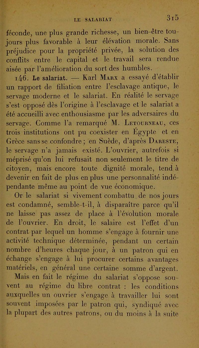 LE SALARIAT féconde, une plus grande richesse, un bien-être tou- jours plus favorable à leur élévation morale, bans préjudice pour la propriété privée, la solution des conflits entre le capital et le travail sera rendue aisée par l’amélioration du sort des humbles. i46. Le salariat. — Karl Marx a essayé d’établir un rapport de filiation entre l’esclavage antique, le servage moderne et le salariat. En réalité le servage s’est opposé dès l’origine à l’esclavage et le salariat a été accueilli avec enthousiasme par les adversaires du servage. Comme l’a remarqué M. Letourneau, ces trois institutions ont pu coexister en Égypte et en Grèce sansse confondre; en Suède, d’après Dareste, le servage n’a jamais existé. L’ouvrier, autrefois si méprisé qu’on lui refusait non seulement le titre de citoyen, mais encore toute dignité morale, tend à devenir en fait de plus en plus une personnalité indé- pendante même au point de vue économique. Or le salariat si vivement combattu de nos jours est condamné, semble-t-il, à disparaître parce qu’il ne laisse pas assez de place à l’évolution morale de l’ouvrier. En droit, le salaire est l’effet d’un contrat par lequel un homme s’engage à fournir une activité technique déterminée, pendant un certain nombre d’heures chaque jour, à un patron qui en échange s’engage à lui procurer certains avantages matériels, en général une certaine somme d’argent. Mais en fait le régime du salariat s’oppose sou- vent au régime du libre contrat : les conditions auxquelles un ouvrier s’engage à travailler lui sont souvent imposées par le patron qui, syndiqué avec la plupart des autres patrons, ou du moins à la suite