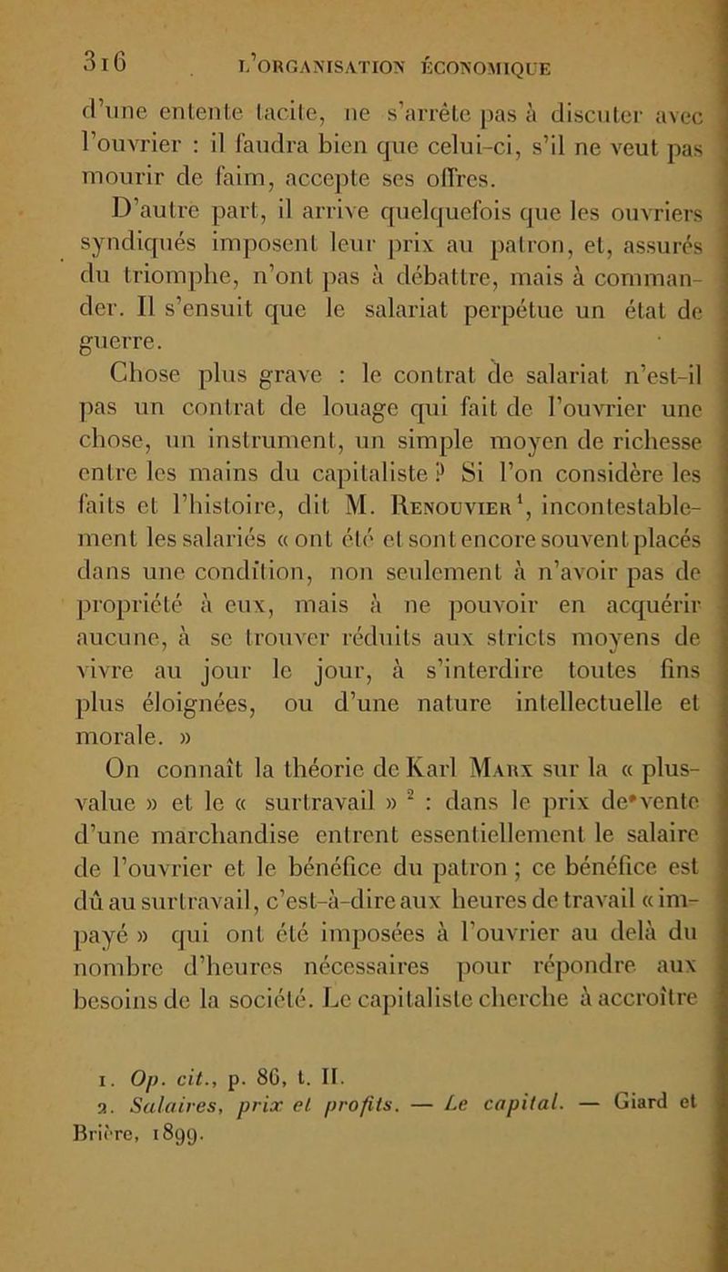 d’une entente tacite, ne s’arrête pas à discuter avec l’ouvrier : il faudra bien que celui-ci, s’il ne veut pas mourir de faim, accepte ses offres. D’autre part, il arrive quelquefois que les ouvriers syndiqués imposent leur prix au patron, et, assurés du triomphe, n’ont pas à débattre, mais à comman- der. Il s’ensuit que le salariat perpétue un état de guerre. Chose plus grave : le contrat de salariat n’est-il pas un contrat de louage qui fait de l’ouvrier une chose, un instrument, un simple moyen de richesse entre les mains du capitaliste ? Si l’on considère les faits et l’histoire, dit M. Renouvier1, incontestable- ment les salariés « ont été et sontencoresouventplacés dans une condition, non seulement à n’avoir pas de propriété à eux, mais à ne pouvoir en acquérir aucune, à se trouver réduits aux stricts moyens de vivre au jour le jour, à s’interdire toutes fins plus éloignées, ou d’une nature intellectuelle et morale. » On connaît la théorie de Karl Marx sur la « plus- value » et le « surtravail » 2 : dans le prix de*vente d’une marchandise entrent essentiellement le salaire de l’ouvrier et le bénéfice du patron ; ce bénéfice est dû au surtravail, c’est-à-dire aux heures de travail « im- payé » qui ont été imposées à l’ouvrier au delà du nombre d’heures nécessaires pour répondre aux besoins de la société. Le capitaliste cherche à accroître i. Op. cit., p. 86, t. II. a. Salaires, prix el profits. — Le capital. — Giard et Brière, 1899.