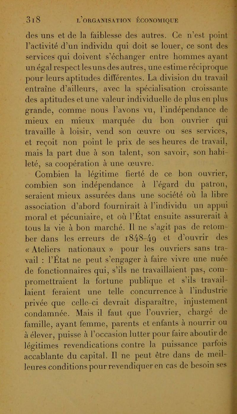 des uns et de la faiblesse des autres. Ce n’est point ' l’activité d’un individu qui doit se louer, ce sont des services qui doivent s’échanger entre hommes ayant un égal respect lesuns des autres, une estime réciproque pour leurs aptitudes différentes. La division du travail entraîne d’ailleurs, avec la spécialisation croissante j des aptitudes et une valeur individuelle de plus en plus grande, comme nous l’avons vu, l’indépendance de \ mieux en mieux marquée du bon ouvrier qui travaille à loisir, vend son œuvre ou ses services, | et reçoit non point le prix de ses heures de travail, mais la part due à son talent, son savoir, son habi- leté, sa coopération à une œuvre. Combien la légitime fierté de ce bon ouvrier, combien son indépendance à l’égard du patron, seraient mieux assurées dans une société où la libre association d’abord fournirait à l’individu un appui moral et pécuniaire, et où l’État ensuite assurerait à tous la vie à bon marché. Il ne s’agit pas de retom- ber dans les erreurs de 1848—49 et d’ouvrir des « Ateliers nationaux » pour les ouvriers sans tra- vail : l’État ne peut s’engager à faire vivre une nuée de fonctionnaires qui, s’ils ne travaillaient pas, com- promettraient la fortune publique et s’ils travail- laient feraient une telle concurrence à l’industrie privée que celle-ci devrait disparaître, injustement condamnée. Mais il faut que l’ouvrier, chargé de famille, ayant femme, parents et enfants à nourrir ou à élever, puisse à l’occasion lutter pour faire aboutir de légitimes revendications contre la puissance parfois accablante du capital. Il ne peut être dans de meil- leures conditions pour revendiquer en cas de besoin ses