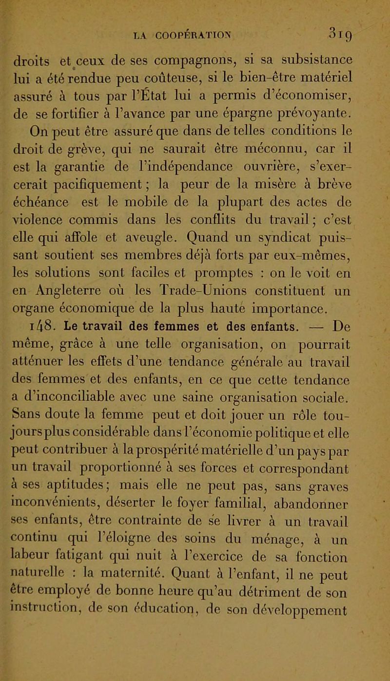 droits et ceux de ses compagnons, si sa subsistance lui a été rendue peu coûteuse, si le bien-être matériel assuré à tous par l’État lui a permis d’économiser, de se fortifier à l’avance par une épargne prévoyante. On peut être assuré que dans de telles conditions le droit de grève, qui ne saurait être méconnu, car il est la garantie de l’indépendance ouvrière, s’exer- cerait pacifiquement ; la peur de la misère à brève échéance est le mobile de la plupart des actes de violence commis dans les conflits du travail ; c’est elle qui affole et aveugle. Quand un syndicat puis- sant soutient ses membres déjà forts par eux-mêmes, les solutions sont faciles et promptes : on le voit en en Angleterre où les Trade-Unions constituent un organe économique de la plus haute importance. 148. Le travail des femmes et des enfants. — De même, grâce à une telle organisation, on pourrait atténuer les effets d’une tendance générale au travail des femmes et des enfants, en ce que cette tendance a d’inconciliable avec une saine organisation sociale. Sans doute la femme peut et doit jouer un rôle tou- jours plus considérable dans l’économie politique et elle peut contribuer à la prospérité matérielle d’un pays par un travail proportionné à ses forces et correspondant à ses aptitudes; mais elle ne peut pas, sans graves inconvénients, déserter le foyer familial, abandonner ses enfants, être contrainte de se livrer à un travail continu qui l’éloigne des soins du ménage, à un labeur fatigant qui nuit à l’exercice de sa fonction naturelle : la maternité. Quant à l’enfant, il ne peut être employé de bonne heure qu’au détriment de son instruction, de son éducation, de son développement