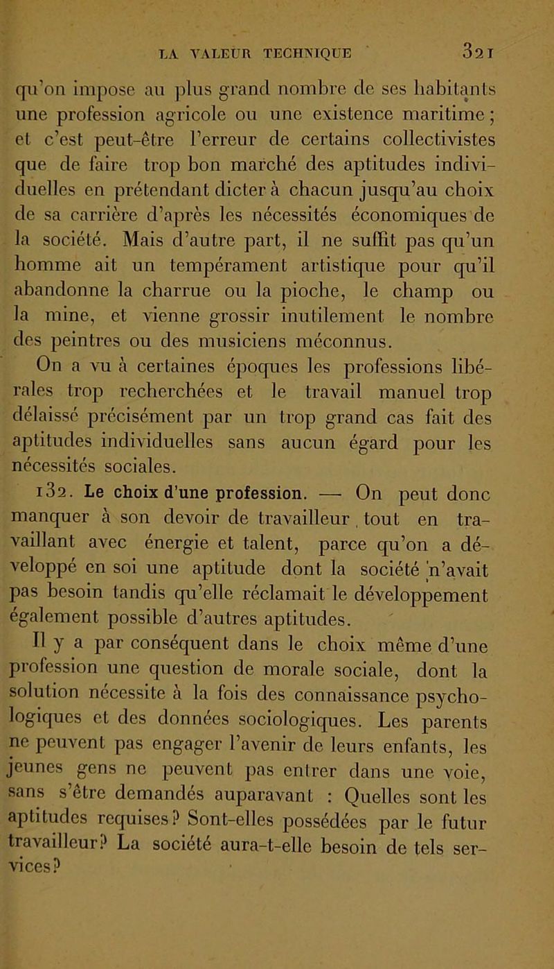 qu'on impose au plus grand nombre de ses habitants une profession agricole ou une existence maritime ; et c’est peut-être l’erreur de certains collectivistes que de faire trop bon marché des aptitudes indivi- duelles en prétendant dicter à chacun jusqu’au choix de sa carrière d’après les nécessités économiques de la société. Mais d’autre part, il ne suffit pas qu’un homme ait un tempérament artistique pour qu’il abandonne la charrue ou la pioche, le champ ou la mine, et vienne grossir inutilement le nombre des peintres ou des musiciens méconnus. On a vu à certaines époques les professions libé- rales trop recherchées et le travail manuel trop délaissé précisément par un trop grand cas fait des aptitudes individuelles sans aucun égard pour les nécessités sociales. i32. Le choix d’une profession. — On peut donc manquer à son devoir de travailleur , tout en tra- vaillant avec énergie et talent, parce qu’on a dé- veloppé en soi une aptitude dont la société n’avait pas besoin tandis qu’elle réclamait le développement également possible d’autres aptitudes. Il y a par conséquent dans le choix même d’une profession une question de morale sociale, dont la solution nécessite à la fois des connaissance psycho- logiques et des données sociologiques. Les parents ne peuvent pas engager l’avenir de leurs enfants, les jeunes gens ne peuvent pas enlrer dans une voie, sans s’être demandés auparavant : Quelles sont les aptitudes requises? Sont-elles possédées par le futur travailleur? La société aura-t-elle besoin de tels ser- vices?