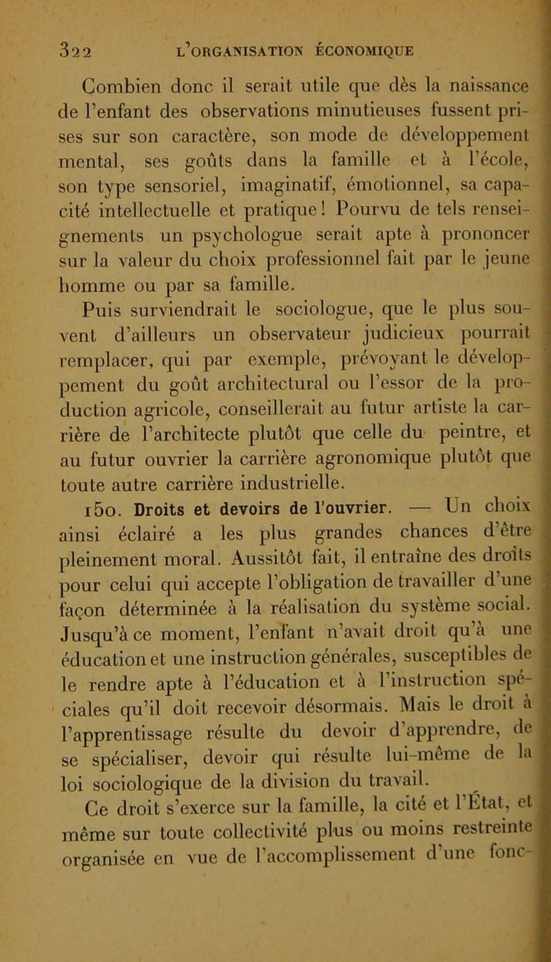 Combien donc il serait utile que dès la naissance de l’enfant des observations minutieuses fussent pri- ses sur son caractère, son mode de développement mental, ses goûts dans la famille et à l’école, son type sensoriel, imaginatif, émotionnel, sa capa- cité intellectuelle et pratique! Pourvu de tels rensei- gnements un psychologue serait apte à prononcer sur la valeur du choix professionnel lait par le jeune homme ou par sa famille. Puis surviendrait le sociologue, que le plus sou- vent d’ailleurs un observateur judicieux pourrait remplacer, qui par exemple, prévoyant le dévelop- pement du goût architectural ou l’essor de la pro- duction agricole, conseillerait au futur artiste la car- rière de l’architecte plutôt que celle du peintre, et au futur ouvrier la carrière agronomique plutôt que toute autre carrière industrielle. i5o. Droits et devoirs de l’ouvrier. — Un choix ainsi éclairé a les plus grandes chances d’ètre pleinement moral. Aussitôt fait, il entraîne des droits pour celui qui accepte l’obligation de travailler d une façon déterminée à la réalisation du système social. Jusqu’à ce moment, l’enfant n’avait droit qu a une éducation et une instruction générales, susceptibles de le rendre apte à l’éducation et à 1 instruction spé- ciales qu’il doit recevoir désormais. Mais le droit à l’apprentissage résulte du devoir d apprendre, de se spécialiser, devoir qui résulte lui-même de la loi sociologique de la division du travail. Ce droit s’exerce sur la famille, la cité et l’État, et même sur toute collectivite plus ou moins restreinte organisée en vue de l’accomplissement d’une fonc-