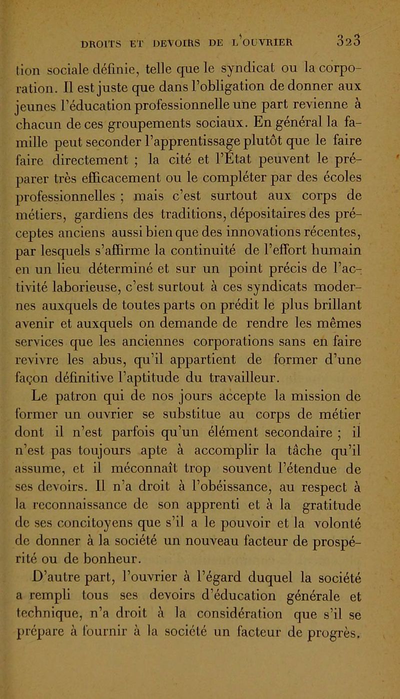 tion sociale définie, telle que le syndicat ou la corpo- ration. Il est juste que dans l’obligation de donner aux jeunes l’éducation professionnelle une part revienne à chacun de ces groupements sociaux. En général la fa- mille peut seconder l’apprentissage plutôt que le faire faire directement ; la cité et l’État peuvent le pré- parer très efficacement ou le compléter par des écoles professionnelles ; mais c’est surtout aux corps de métiers, gardiens des traditions, dépositaires des pré- ceptes anciens aussi bien que des innovations récentes, par lesquels s’affirme la continuité de l’effort humain en un lieu déterminé et sur un point précis de l’ac- tivité laborieuse, c’est surtout à ces syndicats moder- nes auxquels de toutes parts on prédit le plus brillant avenir et auxquels on demande de rendre les mêmes services que les anciennes corporations sans en faire revivre les abus, qu’il appartient de former d’une façon définitive l’aptitude du travailleur. Le patron qui de nos jours accepte la mission de former un ouvrier se substitue au corps de métier dont il n’est parfois qu’un élément secondaire ; il n’est pas toujours apte à accomplir la tâche qu’il assume, et il méconnaît trop souvent l’étendue de ses devoirs. Il n’a droit à l’obéissance, au respect à la reconnaissance de son apprenti et à la gratitude de ses concitoyens que s’il a le pouvoir et la volonté de donner à la société un nouveau facteur de prospé- rité ou de bonheur. D’autre part, l’ouvrier à l’égard duquel la société a rempli tous ses devoirs d’éducation générale et technique, n’a droit ;\ la considération que s’il se prépare à fournir à la société un facteur de progrès.