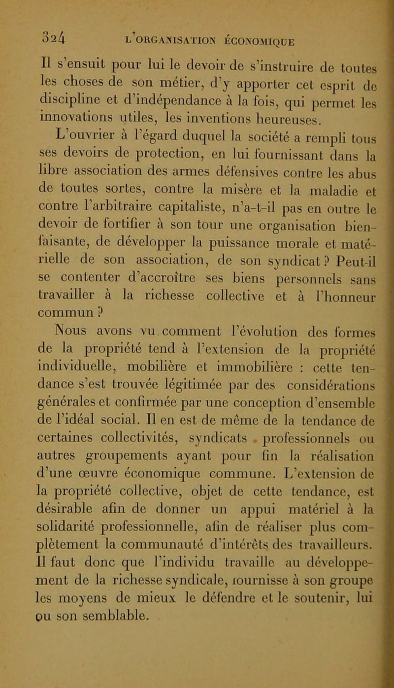 Il s’ensuit pour lui le devoir de s’instruire de toutes les choses de son métier, d’y apporter cet esprit de discipline et d’indépendance à la fois, qui permet les innovations utiles, les inventions heureuses. L’ouvrier à l’égard duquel la société a rempli tous ses devoirs de protection, en lui fournissant dans la libre association des armes défensives contre les abus de toutes sortes, contre la misère et la maladie et contre l’arbitraire capitaliste, n’a-l-il pas en outre le devoir de fortifier à son tour une organisation bien- faisante, de développer la puissance morale et maté- rielle de son association, de son syndicat ? Peut-il se contenter d’accroître ses biens personnels sans travailler à la richesse collective et à l’honneur commun ? Nous avons vu comment l’évolution des formes de la propriété tend à l’extension de la propriété individuelle, mobilière et immobilière : cette ten- dance s’est trouvée légitimée par des considérations générales et confirmée par une conception d’ensemble de l’idéal social. 11 en est de même de la tendance de certaines collectivités, syndicats professionnels ou autres groupements ayant pour fin la réalisation d’une œuvre économique commune. L’extension de la propriété collective, objet de cette tendance, est désirable afin de donner un appui matériel à la solidarité professionnelle, afin de réaliser plus com- plètement la communauté d’intérêts des travailleurs. 11 faut donc que l’individu travaille au développe- ment de la richesse syndicale, lournisse à son groupe les moyens de mieux le défendre et le soutenir, lui ou son semblable.