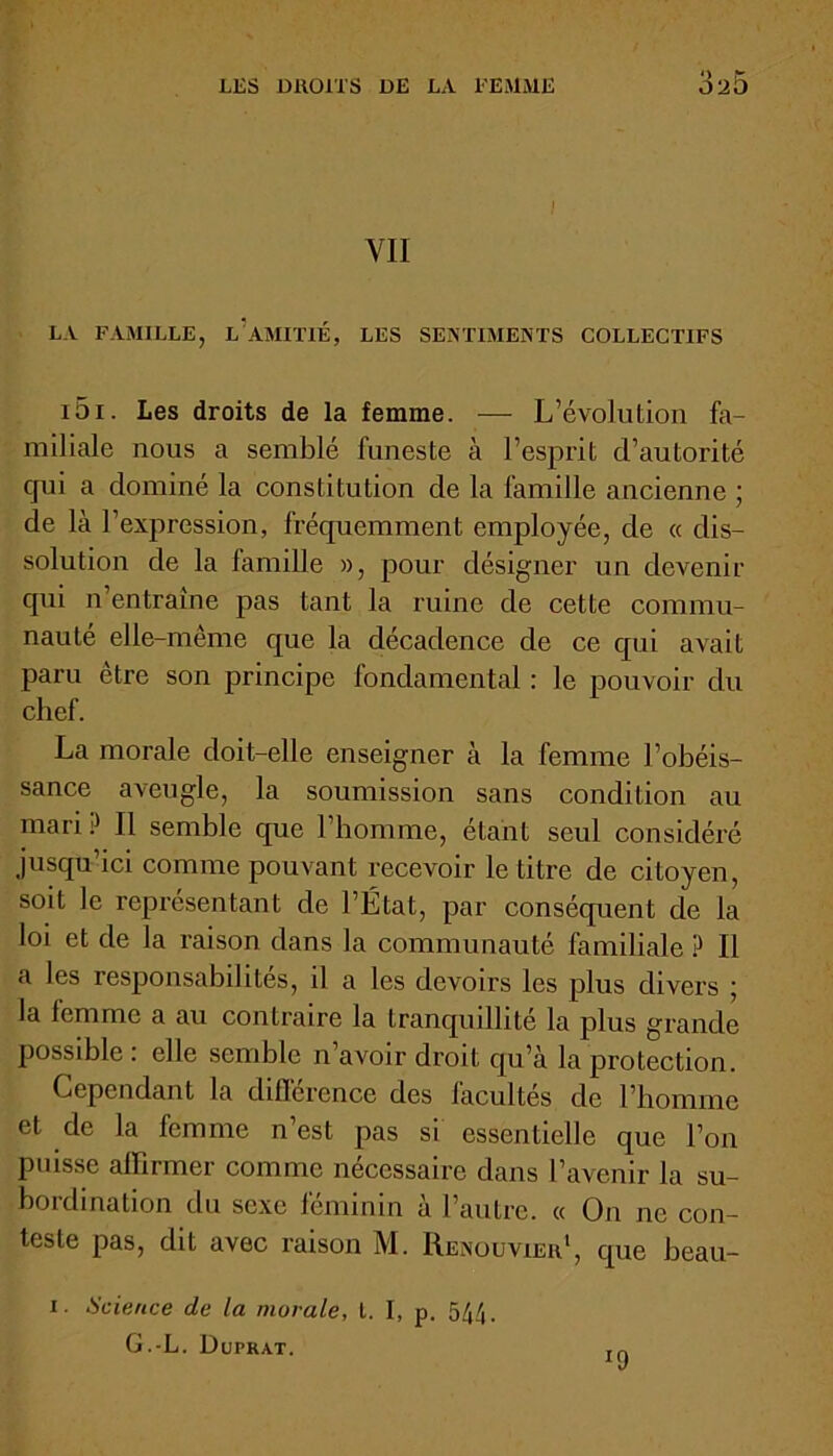 VII LA FAMILLE, L?AMITIÉ, LES SENTIMENTS COLLECTIFS i5i. Les droits de la femme. — L’évolution fa- miliale nous a semblé funeste à l’esprit d’autorité cpii a dominé la constitution de la famille ancienne ; de là l’expression, fréquemment employée, de « dis- solution de la famille », pour désigner un devenir qui n’entraîne pas tant la ruine de cette commu- nauté elle-même que la décadence de ce qui avait paru être son principe fondamental : le pouvoir du chef. La morale doit-elle enseigner à la femme l’obéis- sance aveugle, la soumission sans condition au mari P II semble que l’homme, étant seul considéré jusqu’ici comme pouvant recevoir le titre de citoyen, soit le représentant de l’État, par conséquent de la loi et de la raison dans la communauté familiale P II a les responsabilités, il a les devoirs les plus divers ; la femme a au contraire la tranquillité la plus grande possible: elle semble n’avoir droit qu’à la protection. Cependant la différence des facultés de l’iiommc et de la femme n’est pas si essentielle que l’on puisse affirmer comme nécessaire dans l’avenir la su- bordination du sexe féminin à l’autre. « On ne con- teste pas, dit avec raison M. Renouvier1, que beau- i. Science de la murale, t. I, p. 544. G.-L. Duprat.