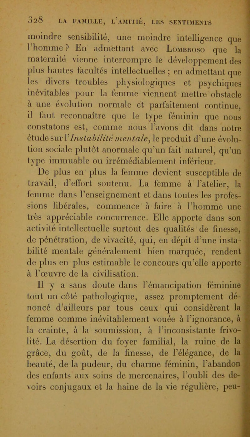 moindre sensibililé, une moindre intelligence que l’homme? En admettant avec Lombhoso que la maternité vienne interrompre le développement des plus hautes facultés intellectuelles; en admettant que les divers troubles physiologiques et psychiques inévitables pour la femme viennent mettre obstacle à une évolution normale et parfaitement continue, il faut reconnaître que le type féminin que nous constatons est, connue nous l’avons dit dans notre étude sur Y Instabilité mentale, le produit d’une évolu- j lion sociale plutôt anormale qu’un fait naturel, qu'un type immuable ou irrémédiablement inférieur. De plus en plus la femme devient susceptible de travail, d’effort soutenu. La femme à l'atelier, la femme dans l’enseignement et dans toutes les profcs- ; sions libérales, commence à faire à l’homme une très appréciable concurrence. Elle apporte dans son activité intellectuelle surLout des qualités de finesse, de pénétration, de vivacité, qui, en dépit d’une insta- bilité mentale généralement bien marquée, rendent de plus en plus estimable le concours qu’elle apporte à l’œuvre de la civilisation. 11 y a sans doute dans l’émancipation féminine tout un côté pathologique, assez promptement dé- noncé d’ailleurs par tous ceux qui considèrent la femme comme inévitablement vouée à l’ignorance, à la crainte, à la soumission, à l’inconsistante frivo- lité. La désertion du foyer familial, la ruine de la grâce, du goût, de la finesse, de l’élégance, de la | beauté, de la pudeur, du charme féminin, l’abandon | des enfants aux soins de mercenaires, l’oubli des de- I voirs conjugaux et la haine de la vie régulière, peu- I
