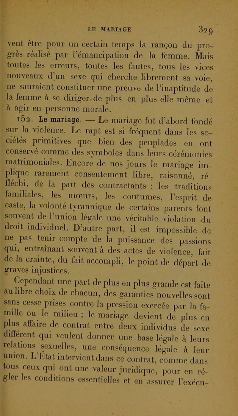 vent être pour un certain temps la rançon du pro- grès réalisé par l’émancipation de la femme. Mais toutes les erreurs, toutes les fautes, tous les vices nouveaux d’un sexe cpii cherche librement sa voie, ne sauraient constituer une preuve de l’inaptitude de la femme à se diriger de plus en plus elle-même et à agir en personne morale. IÔ2. Le mariage. — Le mariage fut d’abord fondé sur la violence. Le rapt est si fréquent dans les so- ciétés primitives que bien des peuplades en ont conservé comme des symboles dans leurs cérémonies matrimoniales. Encore de nos jours le mariage im- plique rarement consentement libre, raisonné, ré- fléchi, de la part des contractants : les traditions familiales, les mœurs, les coutumes, l’esprit de caste, la volonté tyrannique de certains parents font souvent de l’union légale une véritable violation du dioil individuel. D’autre part, il est impossible de ne pas tenir compte de la puissance des passions qui, entraînant souvent à des actes de violence, fait de la crainte, du fait accompli, le point de départ de graves injustices. Cependant une part déplus en plus grande est faite au libre choix de chacun, des garanties nouvelles sont sans cesse prises contre la pression exercée par la fa- mille ou le milieu ; le mariage devient de plus en plus affaire de contrat entre deux individus de sexe différent qui veulent donner une base légale à leurs relations sexuelles, une conséquence légale à leur union. L’Etat intervient dans ce contrat, comme dans tous ceux qui ont une valeur juridique, pour en ré- gler les conditions essentielles et en assurer l’exécu-