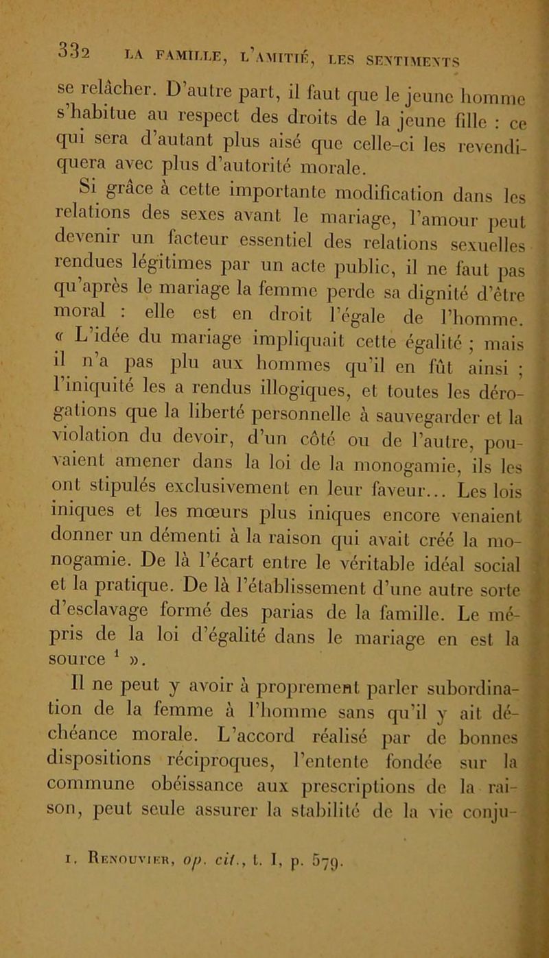 se relâcher. D’autre part, il faut que le jeune homme s’habitue au respect des droits de la jeune fille : ce qui sera d autant plus aisé que celle-ci les revendi- quera avec plus d’autorité morale. Si grâce a celte importante modification dans les idations des sexes avant le mariage, l’amour peut devenir un facteur essentiel des relations sexuelles rendues légitimes par un acte public, il ne faut pas qu’après le mariage la femme perde sa dignité d’être moral : elle est en droit l’égale de l’homme. « L’idée du mariage impliquait cette égalité ; mais il n’a pas plu aux hommes qu’il en fût ainsi ; l’iniquité les a rendus illogiques, et toutes les déro- gations que la liberté personnelle à sauvegarder et la violation du devoir, d’un côté ou de l’autre, pou- vaient amener dans la loi de la monogamie, ils les ont stipulés exclusivement en leur faveur... Les lois iniques et les mœurs plus iniques encore venaient donnei un démenti a la raison qui avait créé la mo- nogamie. De la 1 écart entre le véritable idéal social et la pratique. De la l’établissement d’une autre sorte d’esclavage formé des parias de la famille. Le mé- ] pris de la loi d’égalité dans le mariage en est la source 1 ». Il ne peut y avoir à proprement parler subordina- . tion de la femme à l’homme sans qu'il y ait dé- | cheance morale. L’accord réalisé par de bonnes | dispositions réciproques, l’entente fondée sur la ' commune obéissance aux prescriptions de la rai- J son, peut seule assurer la stabilité de la vie conju- , i. Renouvier, Of). cil., l. I, p. 579.