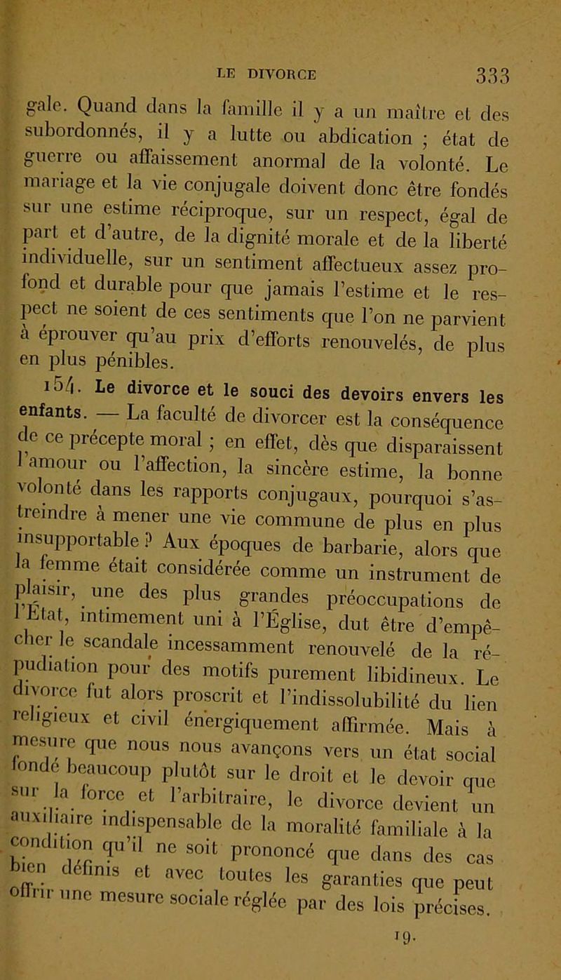 galo. Quand dans la famille il y a un maître et des ; subordonnés, il y a lutte ou abdication ; état de guerre ou affaissement anormal de la volonté. Le mariage et la vie conjugale doivent donc être fondés [ sur une estime réciproque, sur un respect, égal de part et d’autre, de la dignité morale et de la liberté individuelle, sur un sentiment affectueux assez pro- iond et durable pour que jamais l’estime et le res- pect ne soient de ces sentiments que l’on ne parvient à éprouver qu’au prix d’efforts renouvelés, de plus en plus pénibles. u/|. Le divorce et le souci des devoirs envers les enfants. La faculté de divorcer est la conséquence de ce précepte moral ; en effet, dès que disparaissent amour ou l’affection, la sincère estime, la bonne volonté dans les rapports conjugaux, pourquoi s’as- treindre à mener une vie commune de plus en plus insupportable ? Aux époques de barbarie, alors que a femme était considérée comme un instrument de plaisir, une des plus grandes préoccupations de 1 Liât intimement uni à l’Église, dut être d’empê- cher le scandale incessamment renouvelé de la ré- pudiation pour des motifs purement libidineux. Le divorce fut alors proscrit et l’indissolubilité du lien religieux et civil énergiquement affirmée. Mais à mesure que nous nous avançons vers un état social ionde beaucoup plutôt sur le droit et le devoir que sur la force et l’arbitraire, le divorce devient un auxiliaire indispensable de la moralité familiale à la condition qu il ne soit prononcé que dans des cas 11” ll6nms ct •™c *«»«* 'es garanties que peut  ne mesure sociale réglée par des lois précises. *9-
