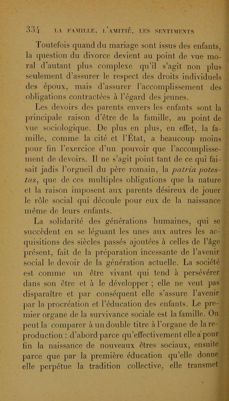 Toutefois quand du mariage sont issus des enfants, la question du divorce devient au point de vue mo- ral d’autant plus complexe qu’il s’agit non plus seulement d’assurer le respect des droits individuels des époux, mais d’assurer l’accomplissement des obligations contractées à l’égard des jeunes. Les devoirs des parents envers les enfants sont la principale raison d’être de la famille, au point de vue sociologique. De plus en plus, en effet, la fa- mille, comme la cité et l’État, a beaucoup moins pour (in l’exercice d’un pouvoir que l’accomplisse- ment de devoirs. Il ne s’agit point tant de ce qui fai- sait jadis l’orgueil du père romain, la patria potes- tas, que de ces multiples obligations que la nature et la raison imposent aux parents désireux de jouer le rôle social qui découle pour eux de la naissance même de leurs enfants. La solidarité des générations humaines, qui se succèdent en se léguant les unes aux autres les ac- quisitions des siècles passés ajoutées à celles de l’âge présent, fait de la préparation incessante de l’avenir social le devoir de la génération actuelle. La société est comme un être vivant qui tend à persévérer dans son être et à le développer ; elle ne veut pas disparaître et par conséquent elle s’assure l’avenir par la procréation et l’éducation des enfants. Le pre- mier organe de la survivance sociale est la famille. On peut la comparer à un double litre à l’organe de lare- production : d’abord parce qu’effectivement elle a’pour fin la naissance de nouveaux êtres sociaux, ensuite parce que par la première éducation qu’elle donne elle perpétue la tradition collective, elle transmet