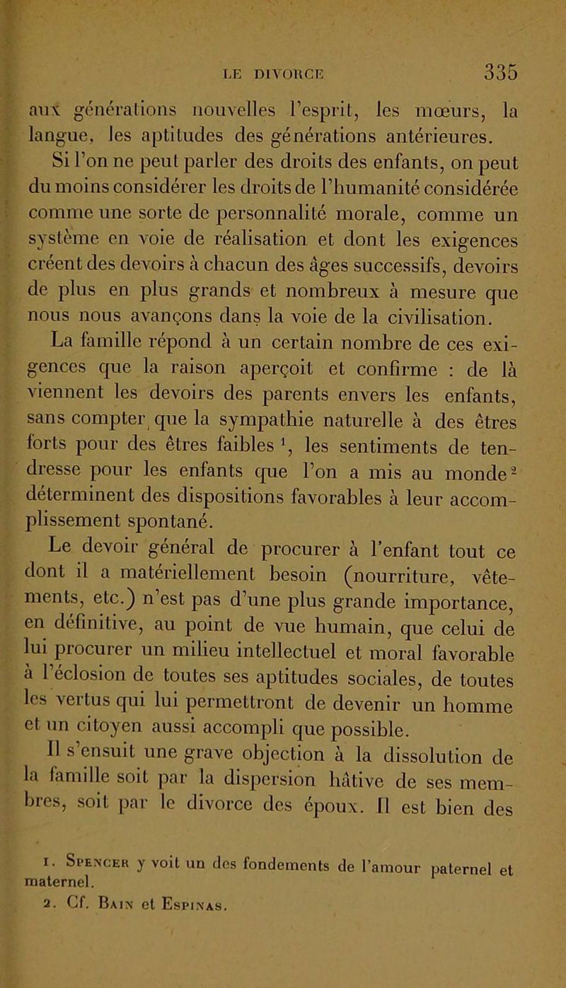 aux générations nouvelles l’esprit, les mœurs, la langue, les aptitudes des générations antérieures. Si l’on ne peut parler des droits des enfants, on peut du moins considérer les droits de l’humanité considérée comme une sorte de personnalité morale, comme un système en voie de réalisation et dont les exigences créent des devoirs à chacun des âges successifs, devoirs de plus en plus grands et nombreux à mesure que nous nous avançons dans la voie de la civilisation. La famille répond à un certain nombre de ces exi- gences que la raison aperçoit et confirme : de là viennent les devoirs des parents envers les enfants, sans compter que la sympathie naturelle à des êtres forts pour des êtres faibles *, les sentiments de ten- dresse pour les enfants que l’on a mis au monde1 2 déterminent des dispositions favorables à leur accom- plissement spontané. Le devoir général de procurer à l’enfant tout ce dont il a matériellement besoin (nourriture, vête- ments, etc.) n’est pas d’une plus grande importance, en définitive, au point de vue humain, que celui de lui procurer un milieu intellectuel et moral favorable à l’éclosion de toutes ses aptitudes sociales, de toutes les vertus qui lui permettront de devenir un homme et un citoyen aussi accompli que possible. U s’ensuit une grave objection à la dissolution de la famille soit par la dispersion hâtive de ses mem- bres, soit par le divorce des époux. 11 est bien des 1. Spencer y voit un clos fondements de l’amour paternel et maternel. 2. Cf. Bain et Espinas.