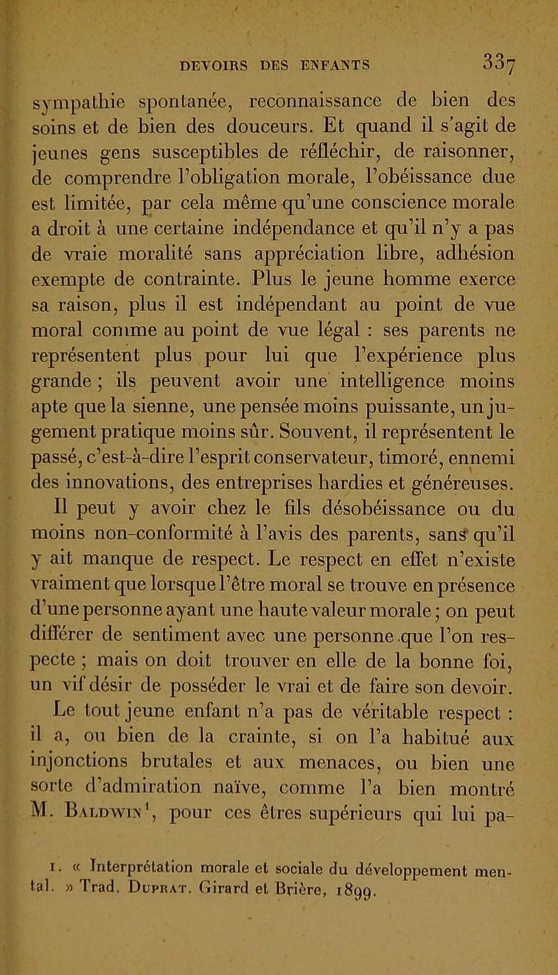 sympathie spontanée, reconnaissance de bien des soins et de bien des douceurs. Et quand il s’agit de jeunes gens susceptibles de réfléchir, de l'aisonner, de comprendre l’obligation morale, l’obéissance due est limitée, par cela même qu’une conscience morale a droit à une certaine indépendance et qu’il n’y a pas de vraie moralité sans appréciation libre, adhésion exempte de contrainte. Plus le jeune homme exerce sa raison, plus il est indépendant au point de vue moral comme au point de vue légal : ses parents ne représentent plus pour lui que l’expérience plus grande ; ils peuvent avoir une intelligence moins apte que la sienne, une pensée moins puissante, un ju- gement pratique moins sûr. Souvent, il représentent le passé, c’est-à-dire l’esprit conservateur, timoré, ennemi des innovations, des entreprises hardies et généreuses. Il peut y avoir chez le fils désobéissance ou du moins non-conformité à l’avis des parents, sans qu’il y ait manque de respect. Le respect en effet n’existe vraiment que lorsque l’être moral se trouve en présence d’une personne ayant une haute valeur morale ; on peut différer de sentiment avec une personne que l’on res- pecte ; mais on doit trouver en elle de la bonne foi, un vif désir de posséder le vrai et de faire son devoir. Le tout jeune enfant 11’a pas de véritable respect : il a, ou bien de la crainte, si on l’a habitué aux injonctions brutales et aux menaces, ou bien une sorte d’admiration naïve, comme l’a bien montré M. Baldwin1, pour ces êtres supérieurs qui lui pa- 1. « Interprétation morale et sociale du développement men- tal. » Trad. Dufrat. Girard et Brière, 1899.