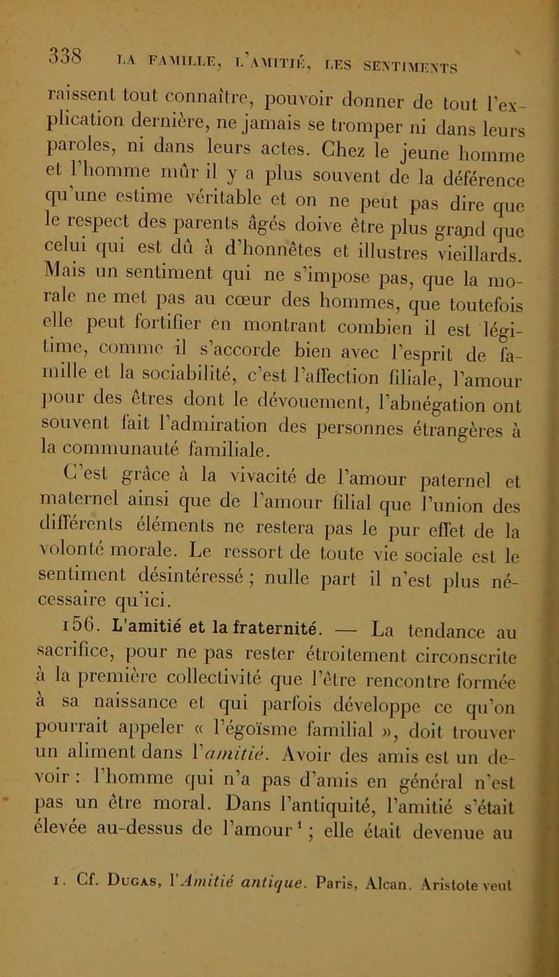 laissent tout connaître, pouvoir donner de tout l’ex- plication dernière, ne jamais se tromper ni dans leurs paroles, ni dans leurs actes. Chez le jeune homme et l’homme mûr il y a plus souvent de la déférence cpi’une estime véritable et on ne peut pas dire que le respect des parents âgés doive être plus grajid que celui qui est dû à d’honnêtes et illustres vieillards. Mais un sentiment qui ne s’impose pas, que la mo- rale ne met pas au cœur des hommes, que toutefois elle peut fortifier en montrant combien il est légi- time, comme il s’accorde bien avec l’esprit de fa- mille et la sociabilité, c’est l’afTection filiale, l’amour pour des êtres dont le dévouement, l’abnégation ont souvent lait l’admiration des personnes étrangères à la communauté familiale. C est grâce a la vivacité de l’amour paternel et maternel ainsi que de l’amour filial que l’union des différents éléments ne restera pas le pur eflet de la volonté morale. Le ressort de toute vie sociale est le sentiment désintéressé; nulle part il n’est plus né- cessaire qu’ici. i5h. L amitié et la fraternité. — La tendance au sacrifice, pour ne pas rester étroitement circonscrite a la piemicrc collectivite que 1 elre rencontre lormée a sa naissance et qui parfois développe ce qu’on pourrait appeler « l’égoïsme familial », doit trouver un aliment dans 1 amitié. Avoir des amis est un de- voir : 1 homme qui n’a pas d’amis en général n'est pas un être moral. Dans l’antiquité, l’amitié s’était éle\ee au-dessus de l’amour1; elle était devenue au i. Cf. Ducas, Y Amitié antique. Paris, Alcan. Aristote veut