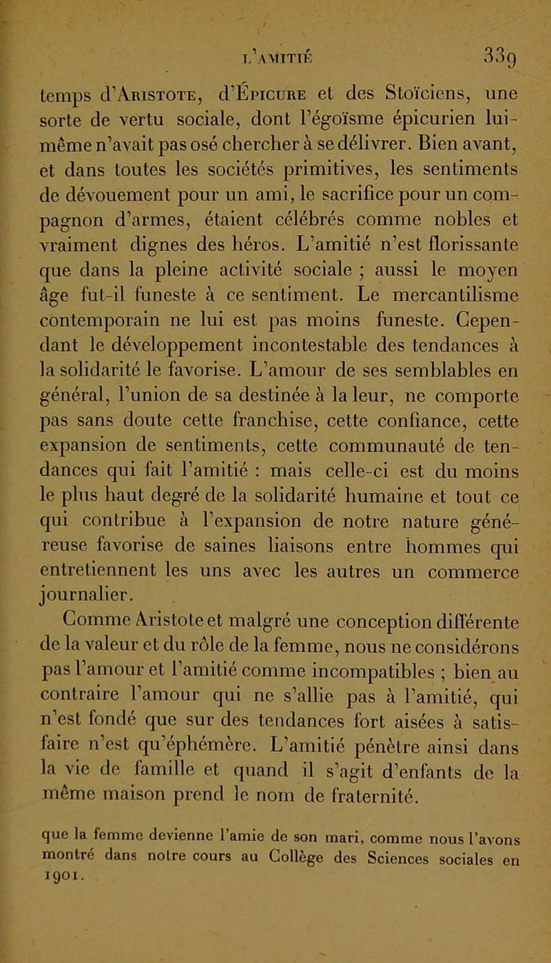 temps cl’Aristote, cTÉpicure et des Stoïciens, une sorte de vertu sociale, dont l’égoïsme épicurien lui- même n’avait pas osé chercher à se délivrer. Bien avant, et dans toutes les sociétés primitives, les sentiments de dévouement pour un ami, le sacrifice pour un com- pagnon d’armes, étaient célébrés comme nobles et vraiment dignes des héros. L’amitié n’est florissante que dans la pleine activité sociale ; aussi le moyen âge fut-il funeste à ce sentiment. Le mercantilisme contemporain ne lui est pas moins funeste. Cepen- dant le développement incontestable des tendances à la solidarité le favorise. L’amour de ses semblables en général, l’union de sa destinée à la leur, ne comporte pas sans doute cette franchise, cette confiance, cette expansion de sentiments, cette communauté de ten- dances qui fait l’amitié : mais celle-ci est du moins le plus haut degré de la solidarité humaine et tout ce qui contribue à l’expansion de notre nature géné- reuse favorise de saines liaisons entre hommes qui entretiennent les uns avec les autres un commerce journalier. Comme Aristote et malgré une conception différente de la valeur et du rôle de la femme, nous ne considérons pas l’amour et 1 amitié comme incompatibles ; bien au contraire l’amour qui ne s’allie pas à l’amitié, qui n’est fondé que sur des tendances fort aisées à satis- faire n’est qu’éphémère. L’amitié pénètre ainsi dans la vie de famille et quand il s’agit d’enfants de la même maison prend le nom de fraternité. que la femme devienne l’amie de son mari, comme nous l’avons montré dans noire cours au Collège des Sciences sociales en 19°!.