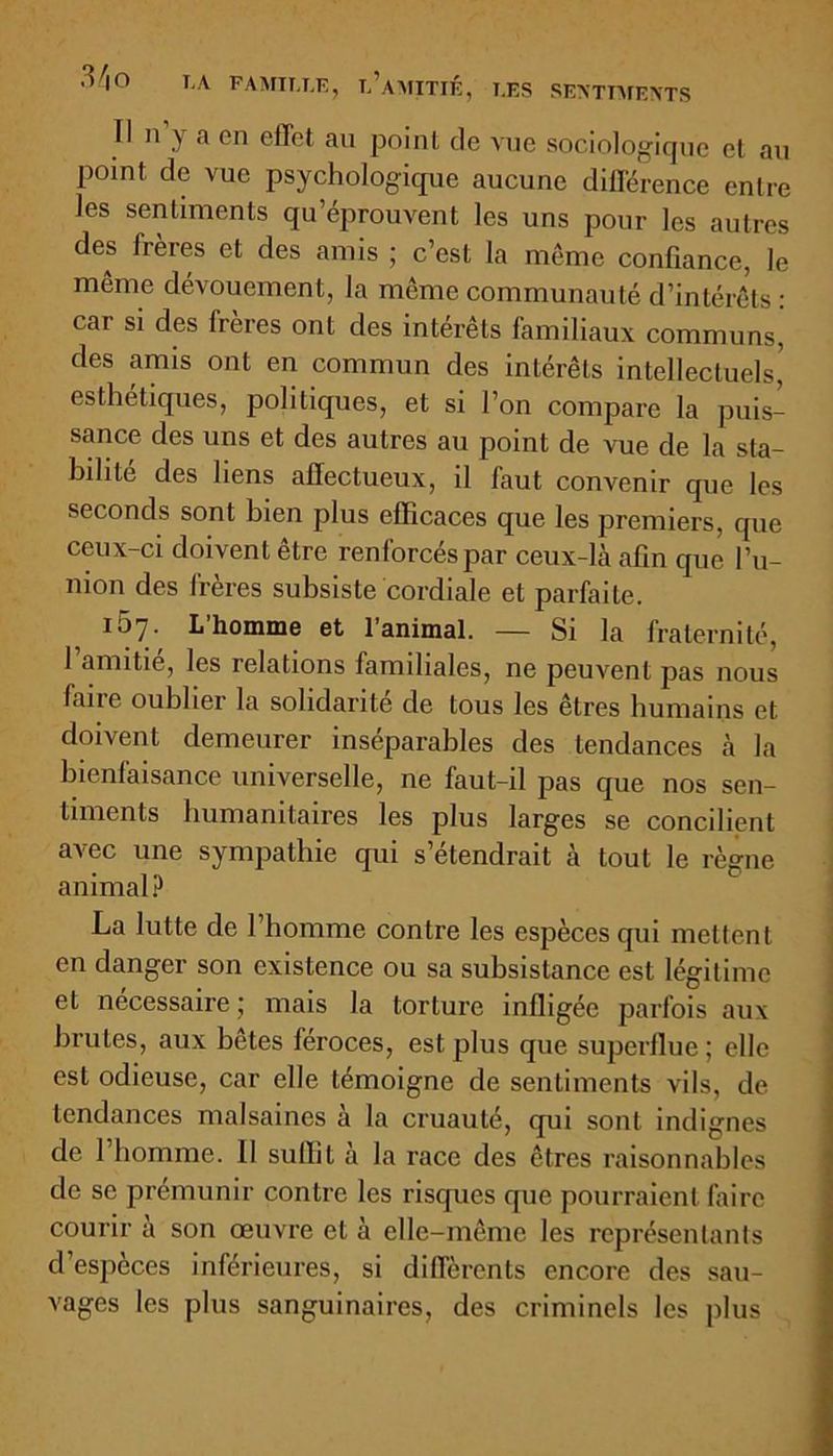 Il n’y a en effet au point de vue sociologique cl au point de vue psychologique aucune différence entre les sentiments qu’éprouvent les uns pour les autres des frères et des amis ; c’est la même confiance, Je même dévouement, la même communauté d’intérêts : car si des frères ont des intérêts familiaux communs, des amis ont en commun des intérêts intellectuels,' esthétiques, politiques, et si l’on compare la puis- sance des uns et des autres au point de vue de la sta- bilité des liens affectueux, il faut convenir que les seconds sont bien plus efficaces que les premiers, que ceux-ci doivent être renforcés par ceux-là afin que l’u- nion des frères subsiste cordiale et parfaite. 167. L’homme et l’animal. — Si la fraternité, 1 amitié, les relations familiales, ne peuvent pas nous faire oublier la solidarité de tous les êtres humains et doivent demeurer inséparables des tendances à la bienfaisance universelle, ne faut-il pas que nos sen- timents humanitaires les plus larges se concilient avec une sympathie qui s’étendrait à tout le règne animal? La lutte de l’homme contre les espèces qui mettent en danger son existence ou sa subsistance est légitime et nécessaire; mais la torture infligée parfois aux brutes, aux bêtes féroces, est plus que superflue ; elle est odieuse, car elle témoigne de sentiments vils, de tendances malsaines à la cruauté, qui sont indignes de 1 homme. II suffit à la race des êtres raisonnables de se prémunir contre les risques que pourraient faire courir a son œuvre et à elle-même les représentants d’espèces inférieures, si différents encore des sau- vages les plus sanguinaires, des criminels les plus