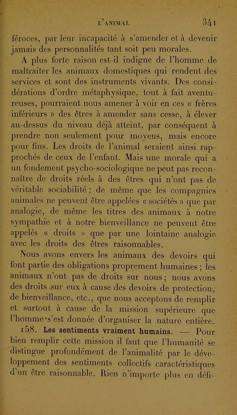 féroces, parleur incapacité à s’amender et à devenir jamais des personnalités tant soit peu morales. A plus forte raison est-il indigne de l’homme de maltraiter les animaux domestiques qui rendent des sei’vices et sont des instruments vivants. Des consi- dérations d’ordre métaphysique, tout à fait aventu- reuses, pourraient nous amener à voir en ces « frères inférieurs » des êtres à amender sans cesse, à élever au-dessus du niveau déjeà atteint, par conséquent à prendre non seulement pour moyens, mais encore pour fins. Les droits de l’animal seraient ainsi rap- prochés de ceux de l’enfant. Mais une morale qui a un fondement psycho-sociologique ne peut pas recon- naître de droits réels à des êtres qui n’ont pas de véritable sociabilité ; de même que les compagnies animales ne peuvent être appelées « sociétés » que par analogie, de même les titres des animaux à notre sympathie et à notre bienveillance ne peuvent être appelés « droits » que par une lointaine analogie avec les droits des êtres raisonnables. Nous avons envers les animaux des devoirs qui font partie des obligations proprement humaines ; les animaux n’ont pas de droits sur nous ; nous avons des droits sur eux à cause des devoirs de protection, de bienveillance, etc., que nous acceptons de remplir et surtout a cause de la mission supérieure que 1 homme's est donnée d organiser la nature entière. i58. Les sentiments vraiment humains. — Pour bien remplir celte mission il faut que l’humanité se distingue profondément de l’animalité par le déve- loppement des sentiments collectifs caractéristiques d’un être raisonnable. Rien n’importe plus en défi-